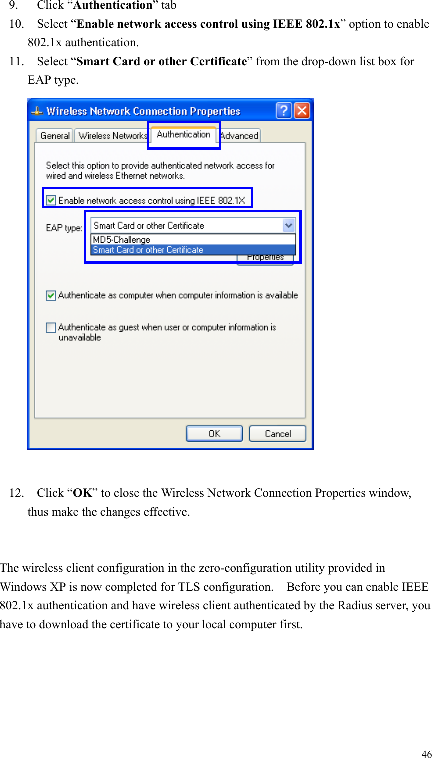 469. Click “Authentication” tab10. Select “Enable network access control using IEEE 802.1x” option to enable802.1x authentication.11. Select “Smart Card or other Certificate” from the drop-down list box forEAP type.12. Click “OK” to close the Wireless Network Connection Properties window,thus make the changes effective.The wireless client configuration in the zero-configuration utility provided inWindows XP is now completed for TLS configuration.    Before you can enable IEEE802.1x authentication and have wireless client authenticated by the Radius server, youhave to download the certificate to your local computer first.