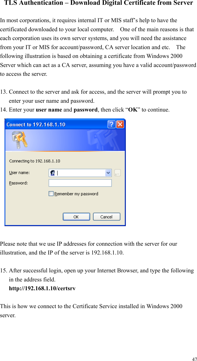 47TLS Authentication – Download Digital Certificate from ServerIn most corporations, it requires internal IT or MIS staff’s help to have thecertificated downloaded to your local computer.    One of the main reasons is thateach corporation uses its own server systems, and you will need the assistancefrom your IT or MIS for account/password, CA server location and etc.    Thefollowing illustration is based on obtaining a certificate from Windows 2000Server which can act as a CA server, assuming you have a valid account/passwordto access the server.13. Connect to the server and ask for access, and the server will prompt you toenter your user name and password.14. Enter your user name and password, then click “OK” to continue.Please note that we use IP addresses for connection with the server for ourillustration, and the IP of the server is 192.168.1.10.15. After successful login, open up your Internet Browser, and type the followingin the address field.http://192.168.1.10/certsrvThis is how we connect to the Certificate Service installed in Windows 2000server.