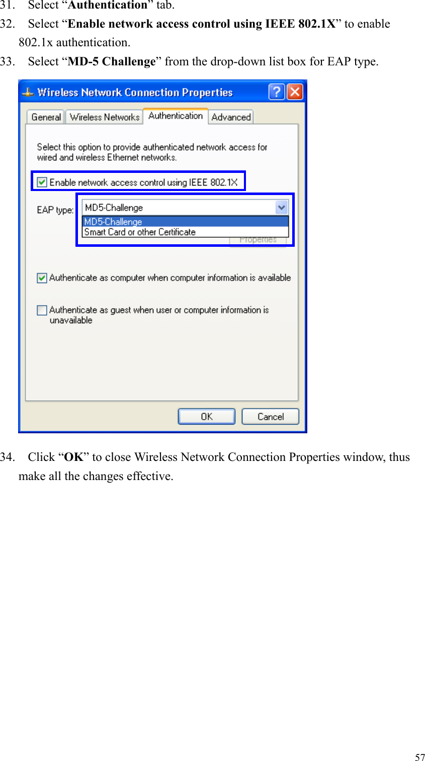 5731. Select “Authentication” tab.32. Select “Enable network access control using IEEE 802.1X” to enable802.1x authentication.33. Select “MD-5 Challenge” from the drop-down list box for EAP type.34. Click “OK” to close Wireless Network Connection Properties window, thusmake all the changes effective.