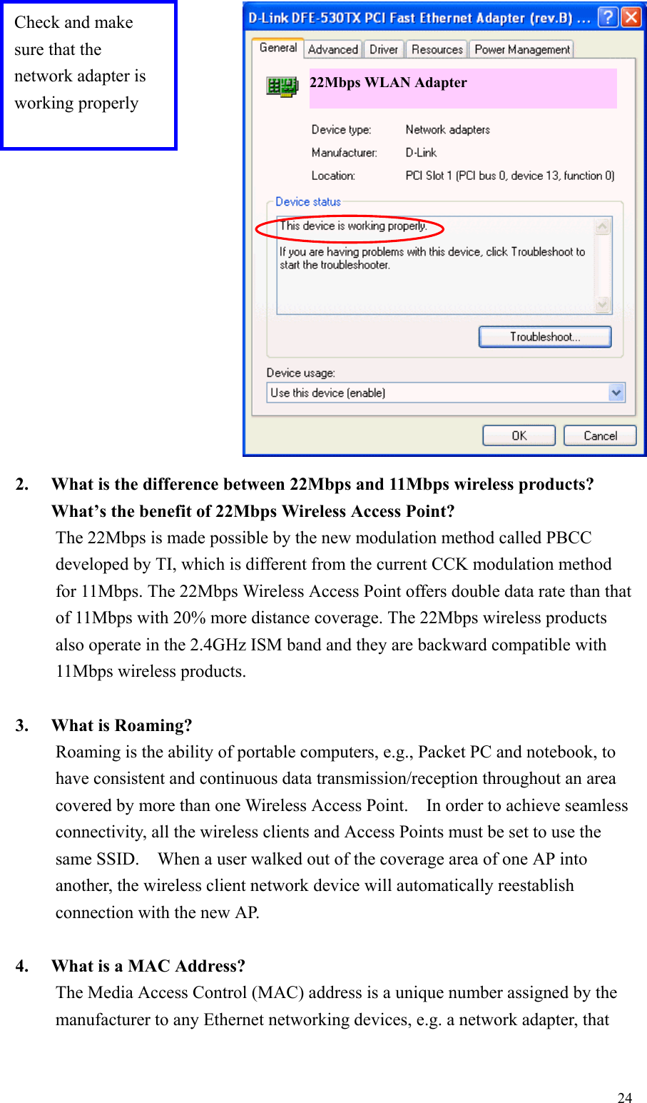 242. What is the difference between 22Mbps and 11Mbps wireless products?What’s the benefit of 22Mbps Wireless Access Point?The 22Mbps is made possible by the new modulation method called PBCCdeveloped by TI, which is different from the current CCK modulation methodfor 11Mbps. The 22Mbps Wireless Access Point offers double data rate than thatof 11Mbps with 20% more distance coverage. The 22Mbps wireless productsalso operate in the 2.4GHz ISM band and they are backward compatible with11Mbps wireless products.3. What is Roaming?Roaming is the ability of portable computers, e.g., Packet PC and notebook, tohave consistent and continuous data transmission/reception throughout an areacovered by more than one Wireless Access Point.    In order to achieve seamlessconnectivity, all the wireless clients and Access Points must be set to use thesame SSID.    When a user walked out of the coverage area of one AP intoanother, the wireless client network device will automatically reestablishconnection with the new AP.4. What is a MAC Address?The Media Access Control (MAC) address is a unique number assigned by themanufacturer to any Ethernet networking devices, e.g. a network adapter, thatCheck and makesure that thenetwork adapter isworking properly22Mbps WLAN Adapter