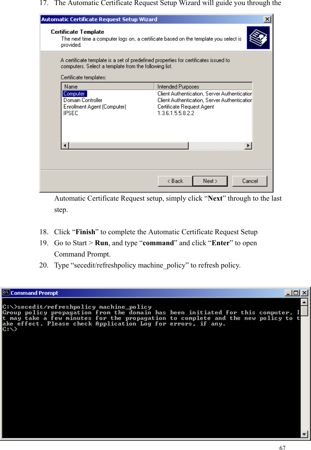 6717. The Automatic Certificate Request Setup Wizard will guide you through theAutomatic Certificate Request setup, simply click “Next” through to the laststep.18. Click “Finish” to complete the Automatic Certificate Request Setup19. Go to Start &gt; Run, and type “command” and click “Enter” to openCommand Prompt.20. Type “secedit/refreshpolicy machine_policy” to refresh policy.
