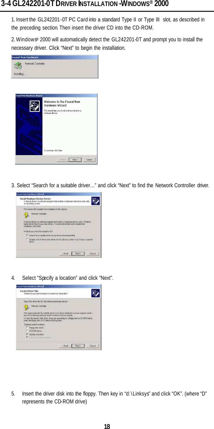  18 3-4 GL242201-0T DRIVER INSTALLATION -WINDOWS® 2000 1. Insert the  GL242201-0T PC Card into a standard Type II or Type III  slot, as described in the preceding section. Then insert the driver CD into the CD-ROM. 2. Windows® 2000 will automatically detect the GL242201-0T and prompt you to install the necessary driver. Click “Next” to begin the installation.    3. Select “Search for a suitable driver…” and click “Next” to find the Network Controller driver.   4. Select “Specify a location” and click “Next”.     5. Insert the driver disk into the floppy. Then key in “d:\Linksys” and click “OK”. (where “D” represents the CD-ROM drive) 