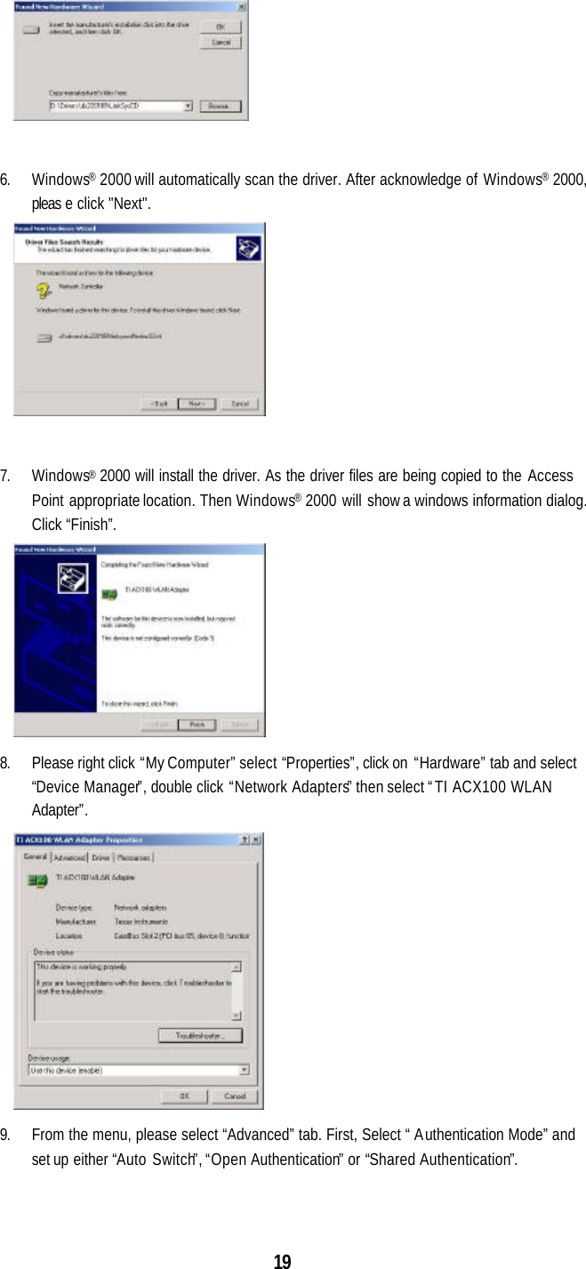  19   6. Windows® 2000 will automatically scan the driver. After acknowledge of Windows® 2000, pleas e click &quot;Next&quot;.   7. Windows® 2000 will install the driver. As the driver files are being copied to the Access Point appropriate location. Then Windows® 2000 will show a windows information dialog. Click “Finish”.  8. Please right click “My Computer” select “Properties”, click on “Hardware” tab and select “Device Manager”, double click “Network Adapters” then select “TI ACX100 WLAN Adapter”.  9. From the menu, please select “Advanced” tab. First, Select “ Authentication Mode” and set up either “Auto Switch”, “Open Authentication” or “Shared Authentication”. 