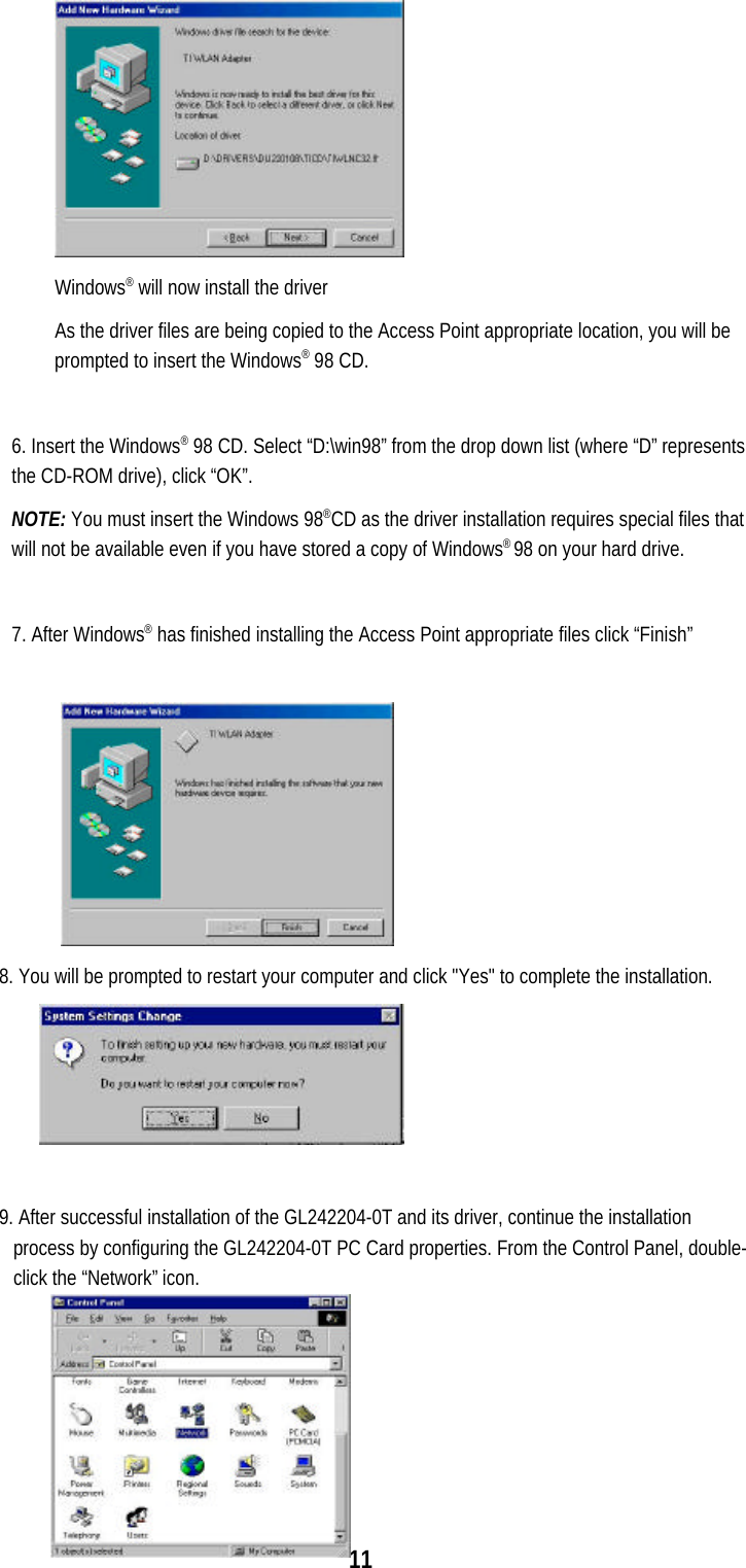 11Windows® will now install the driverAs the driver files are being copied to the Access Point appropriate location, you will beprompted to insert the Windows® 98 CD.6. Insert the Windows® 98 CD. Select “D:\win98” from the drop down list (where “D” representsthe CD-ROM drive), click “OK”.NOTE: You must insert the Windows 98®CD as the driver installation requires special files thatwill not be available even if you have stored a copy of Windows® 98 on your hard drive.7. After Windows® has finished installing the Access Point appropriate files click “Finish”8. You will be prompted to restart your computer and click &quot;Yes&quot; to complete the installation.9. After successful installation of the GL242204-0T and its driver, continue the installationprocess by configuring the GL242204-0T PC Card properties. From the Control Panel, double-click the “Network” icon.