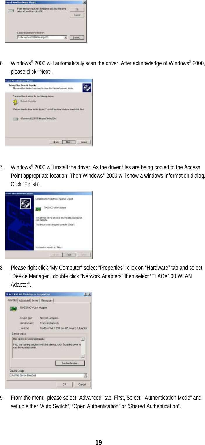 196. Windows® 2000 will automatically scan the driver. After acknowledge of Windows® 2000,please click &quot;Next&quot;.7. Windows® 2000 will install the driver. As the driver files are being copied to the AccessPoint appropriate location. Then Windows® 2000 will show a windows information dialog.Click “Finish”.8. Please right click “My Computer” select “Properties”, click on “Hardware” tab and select“Device Manager”, double click “Network Adapters” then select “TI ACX100 WLANAdapter”.9. From the menu, please select “Advanced” tab. First, Select “ Authentication Mode” andset up either “Auto Switch”, “Open Authentication” or “Shared Authentication”.