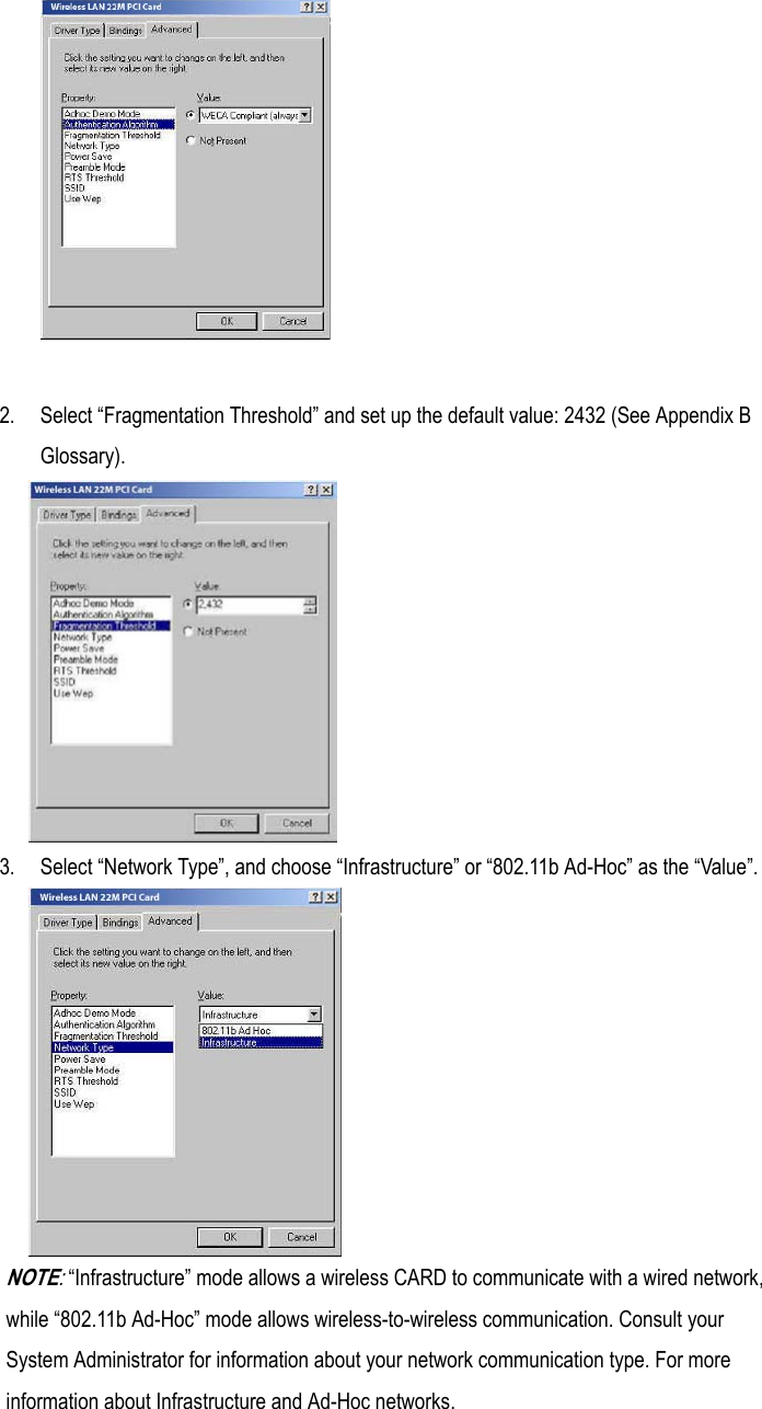 2. Select “Fragmentation Threshold” and set up the default value: 2432 (See Appendix BGlossary).3. Select “Network Type”, and choose “Infrastructure” or “802.11b Ad-Hoc” as the “Value”.NOTE: “Infrastructure” mode allows a wireless CARD to communicate with a wired network,while “802.11b Ad-Hoc” mode allows wireless-to-wireless communication. Consult yourSystem Administrator for information about your network communication type. For moreinformation about Infrastructure and Ad-Hoc networks.