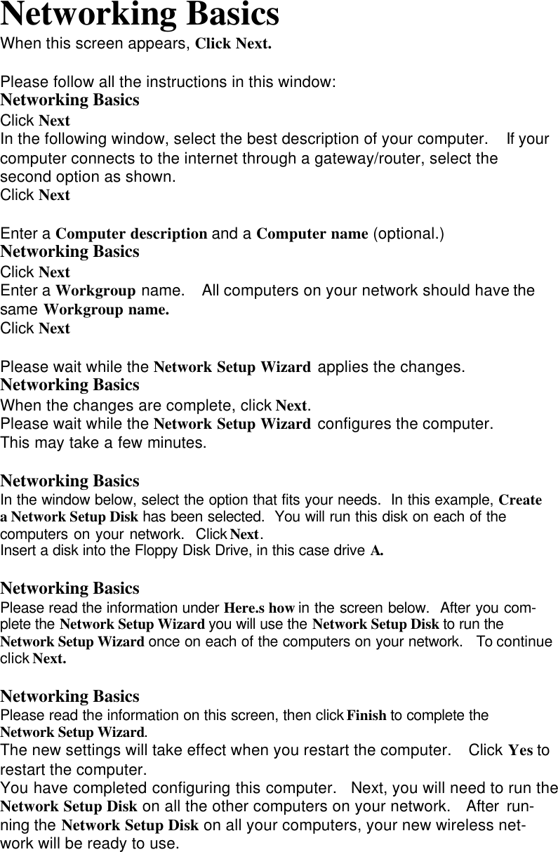 Networking BasicsWhen this screen appears, Click Next.Please follow all the instructions in this window:Networking BasicsClick NextIn the following window, select the best description of your computer.  If yourcomputer connects to the internet through a gateway/router, select thesecond option as shown.Click NextEnter a Computer description and a Computer name (optional.)Networking BasicsClick NextEnter a Workgroup name.  All computers on your network should have thesame Workgroup name.Click NextPlease wait while the Network Setup Wizard applies the changes.Networking BasicsWhen the changes are complete, click Next.Please wait while the Network Setup Wizard configures the computer.This may take a few minutes.Networking BasicsIn the window below, select the option that fits your needs.  In this example, Createa Network Setup Disk has been selected.  You will run this disk on each of thecomputers on your network.  Click Next.Insert a disk into the Floppy Disk Drive, in this case drive A.Networking BasicsPlease read the information under Here.s how in the screen below.  After you com-plete the Network Setup Wizard you will use the Network Setup Disk to run theNetwork Setup Wizard once on each of the computers on your network.  To continueclick Next.Networking BasicsPlease read the information on this screen, then click Finish to complete theNetwork Setup Wizard.The new settings will take effect when you restart the computer.  Click Yes torestart the computer.You have completed configuring this computer.  Next, you will need to run theNetwork Setup Disk on all the other computers on your network.  After run-ning the Network Setup Disk on all your computers, your new wireless net-work will be ready to use.