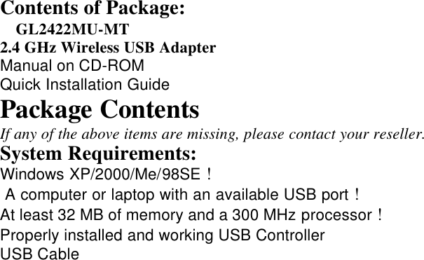 Contents of Package:  GL2422MU-MT2.4 GHz Wireless USB AdapterManual on CD-ROMQuick Installation GuidePackage ContentsIf any of the above items are missing, please contact your reseller.System Requirements:Windows XP/2000/Me/98SE ! A computer or laptop with an available USB port !At least 32 MB of memory and a 300 MHz processor !Properly installed and working USB ControllerUSB Cable