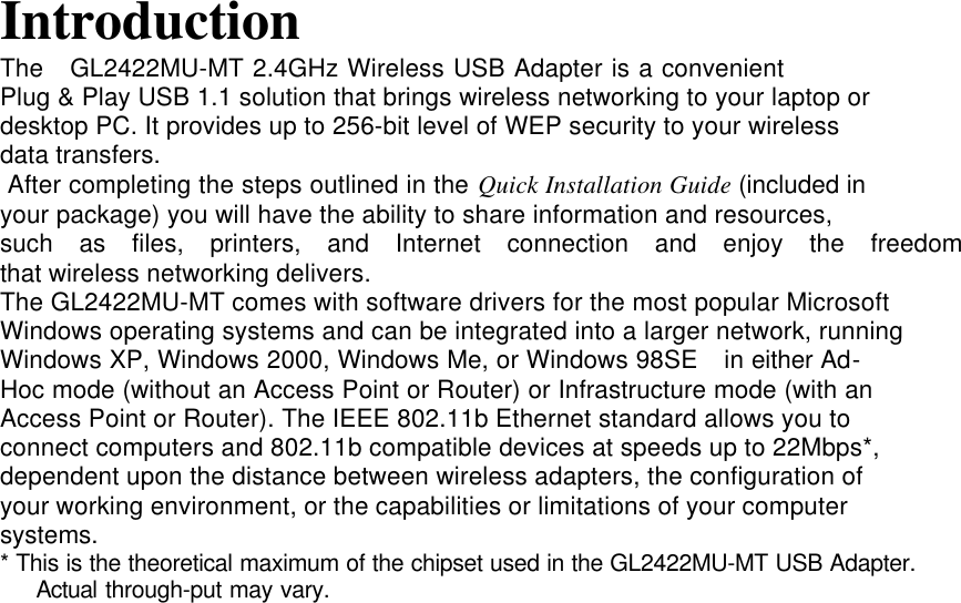 IntroductionThe   GL2422MU-MT 2.4GHz Wireless USB Adapter is a convenientPlug &amp; Play USB 1.1 solution that brings wireless networking to your laptop ordesktop PC. It provides up to 256-bit level of WEP security to your wirelessdata transfers. After completing the steps outlined in the Quick Installation Guide (included inyour package) you will have the ability to share information and resources,such  as  files,  printers,  and  Internet  connection  and  enjoy  the  freedomthat wireless networking delivers.The GL2422MU-MT comes with software drivers for the most popular MicrosoftWindows operating systems and can be integrated into a larger network, runningWindows XP, Windows 2000, Windows Me, or Windows 98SE  in either Ad-Hoc mode (without an Access Point or Router) or Infrastructure mode (with anAccess Point or Router). The IEEE 802.11b Ethernet standard allows you toconnect computers and 802.11b compatible devices at speeds up to 22Mbps*,dependent upon the distance between wireless adapters, the configuration ofyour working environment, or the capabilities or limitations of your computersystems.* This is the theoretical maximum of the chipset used in the GL2422MU-MT USB Adapter.   Actual through-put may vary.