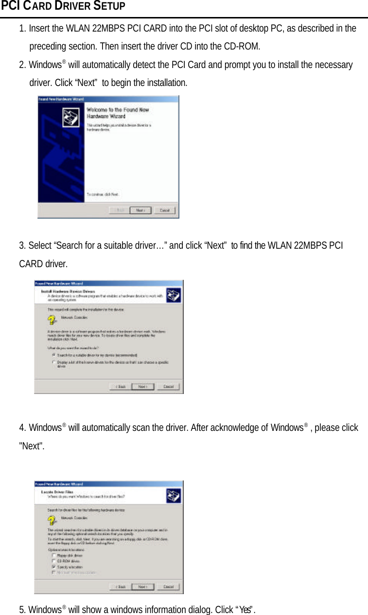 PCI CARD DRIVER SETUP1. Insert the WLAN 22MBPS PCI CARD into the PCI slot of desktop PC, as described in thepreceding section. Then insert the driver CD into the CD-ROM.2. Windows® will automatically detect the PCI Card and prompt you to install the necessarydriver. Click “Next” to begin the installation.3. Select “Search for a suitable driver…” and click “Next” to find the WLAN 22MBPS PCICARD driver.4. Windows® will automatically scan the driver. After acknowledge of Windows® , please click&quot;Next&quot;.5. Windows® will show a windows information dialog. Click “Yes”.