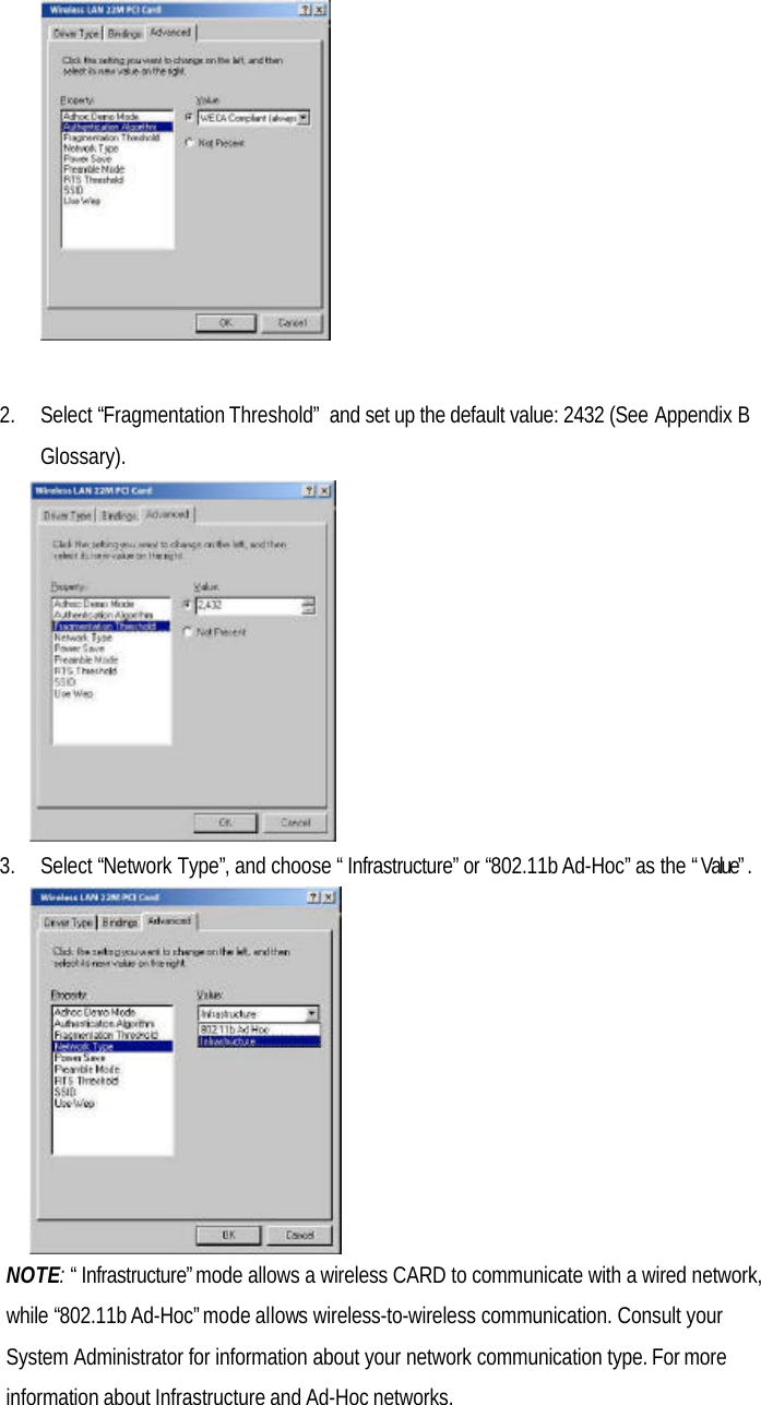 2. Select “Fragmentation Threshold” and set up the default value: 2432 (See Appendix BGlossary).3. Select “Network Type”, and choose “Infrastructure” or “802.11b Ad-Hoc” as the “Value”.NOTE: “Infrastructure” mode allows a wireless CARD to communicate with a wired network,while “802.11b Ad-Hoc” mode allows wireless-to-wireless communication. Consult yourSystem Administrator for information about your network communication type. For moreinformation about Infrastructure and Ad-Hoc networks.