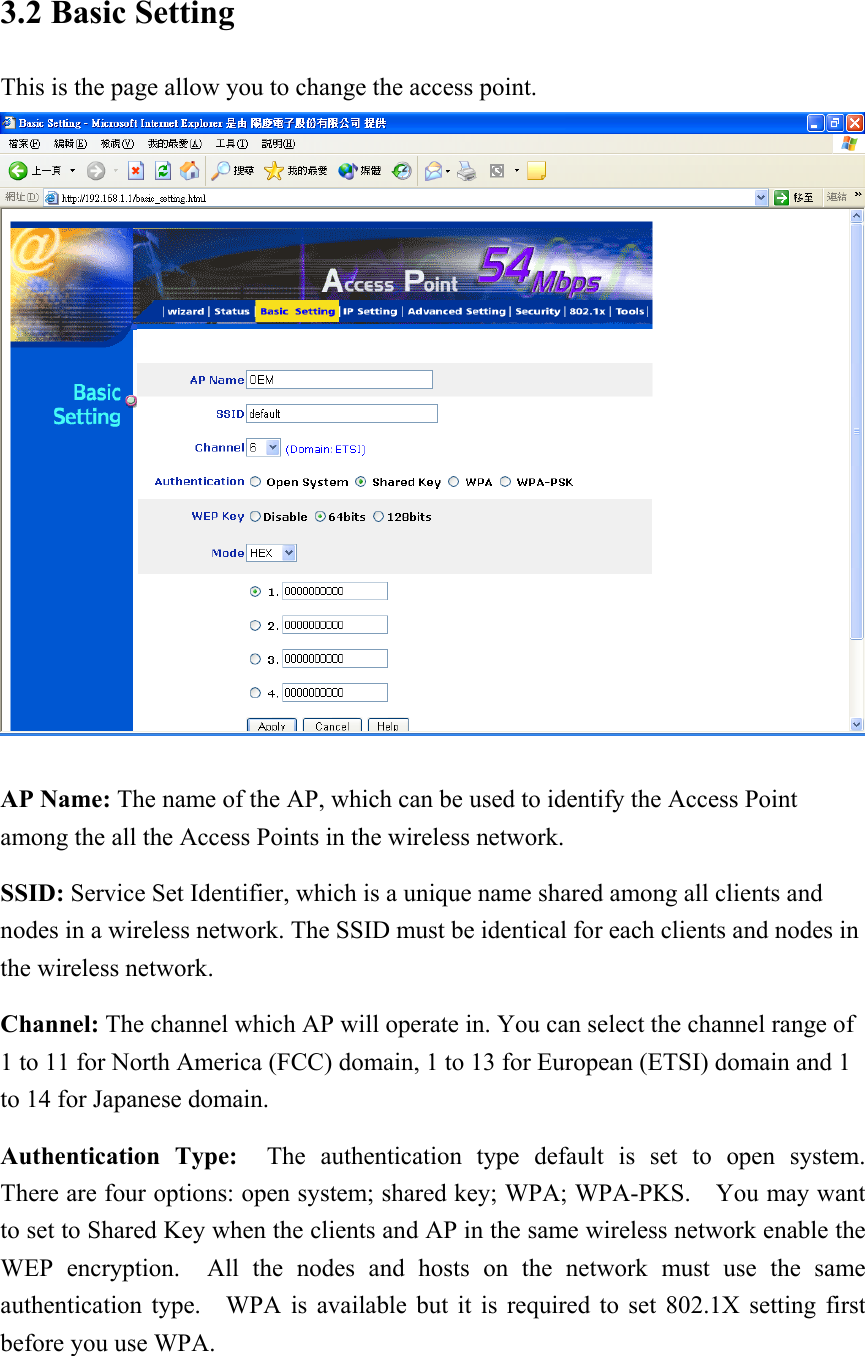 3.2 Basic Setting This is the page allow you to change the access point.   AP Name: The name of the AP, which can be used to identify the Access Point among the all the Access Points in the wireless network. SSID: Service Set Identifier, which is a unique name shared among all clients and nodes in a wireless network. The SSID must be identical for each clients and nodes in the wireless network. Channel: The channel which AP will operate in. You can select the channel range of 1 to 11 for North America (FCC) domain, 1 to 13 for European (ETSI) domain and 1 to 14 for Japanese domain. Authentication Type:  The authentication type default is set to open system.  There are four options: open system; shared key; WPA; WPA-PKS.  You may want to set to Shared Key when the clients and AP in the same wireless network enable the WEP encryption.  All the nodes and hosts on the network must use the same authentication type.    WPA is available but it is required to set 802.1X setting first before you use WPA. 