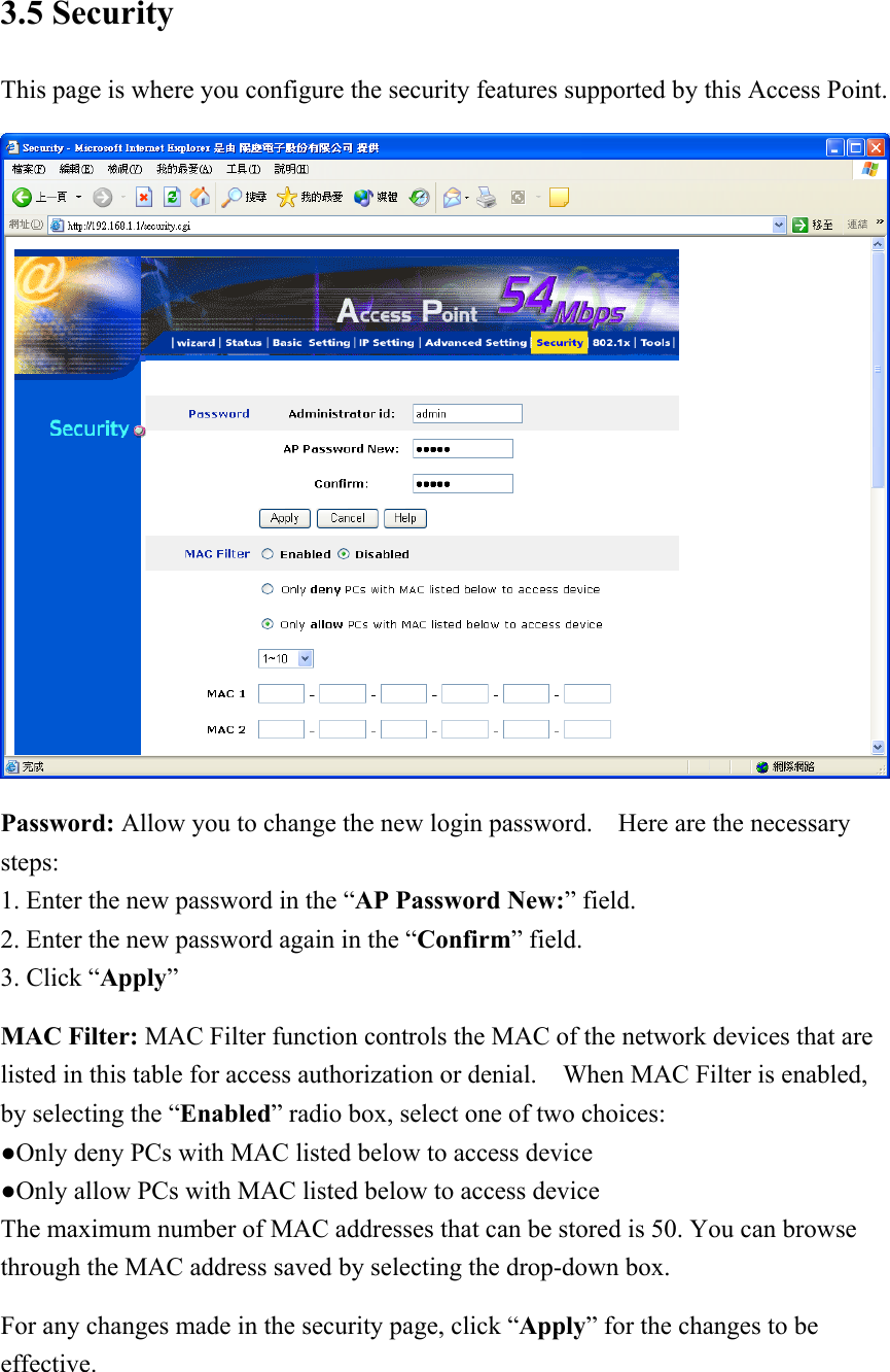 3.5 Security This page is where you configure the security features supported by this Access Point.  Password: Allow you to change the new login password.    Here are the necessary steps: 1. Enter the new password in the “AP Password New:” field. 2. Enter the new password again in the “Confirm” field. 3. Click “Apply” MAC Filter: MAC Filter function controls the MAC of the network devices that are listed in this table for access authorization or denial.    When MAC Filter is enabled, by selecting the “Enabled” radio box, select one of two choices: ●Only deny PCs with MAC listed below to access device ●Only allow PCs with MAC listed below to access device The maximum number of MAC addresses that can be stored is 50. You can browse through the MAC address saved by selecting the drop-down box. For any changes made in the security page, click “Apply” for the changes to be effective. 