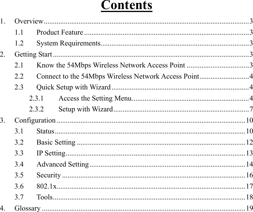 Contents 1. Overview................................................................................................................3 1.1 Product Feature ..........................................................................................3 1.2 System Requirements.................................................................................3 2. Getting Start ...........................................................................................................3 2.1  Know the 54Mbps Wireless Network Access Point ..................................3 2.2  Connect to the 54Mbps Wireless Network Access Point...........................4 2.3  Quick Setup with Wizard ...........................................................................4 2.3.1  Access the Setting Menu................................................................4 2.3.2 Setup with Wizard..........................................................................7 3. Configuration .......................................................................................................10 3.1 Status........................................................................................................10 3.2 Basic Setting ............................................................................................12 3.3 IP Setting..................................................................................................13 3.4 Advanced Setting.....................................................................................14 3.5 Security ....................................................................................................16 3.6 802.1x.......................................................................................................17 3.7 Tools.........................................................................................................18 4. Glossary ...............................................................................................................19  