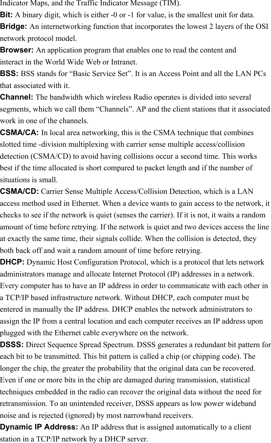 Indicator Maps, and the Traffic Indicator Message (TIM). Bit: A binary digit, which is either -0 or -1 for value, is the smallest unit for data. Bridge: An internetworking function that incorporates the lowest 2 layers of the OSI network protocol model. Browser: An application program that enables one to read the content and interact in the World Wide Web or Intranet. BSS: BSS stands for “Basic Service Set”. It is an Access Point and all the LAN PCs that associated with it. Channel: The bandwidth which wireless Radio operates is divided into several segments, which we call them “Channels”. AP and the client stations that it associated work in one of the channels. CSMA/CA: In local area networking, this is the CSMA technique that combines slotted time -division multiplexing with carrier sense multiple access/collision detection (CSMA/CD) to avoid having collisions occur a second time. This works best if the time allocated is short compared to packet length and if the number of situations is small. CSMA/CD: Carrier Sense Multiple Access/Collision Detection, which is a LAN access method used in Ethernet. When a device wants to gain access to the network, it checks to see if the network is quiet (senses the carrier). If it is not, it waits a random amount of time before retrying. If the network is quiet and two devices access the line at exactly the same time, their signals collide. When the collision is detected, they both back off and wait a random amount of time before retrying. DHCP: Dynamic Host Configuration Protocol, which is a protocol that lets network administrators manage and allocate Internet Protocol (IP) addresses in a network.   Every computer has to have an IP address in order to communicate with each other in a TCP/IP based infrastructure network. Without DHCP, each computer must be entered in manually the IP address. DHCP enables the network administrators to assign the IP from a central location and each computer receives an IP address upon plugged with the Ethernet cable everywhere on the network. DSSS: Direct Sequence Spread Spectrum. DSSS generates a redundant bit pattern for each bit to be transmitted. This bit pattern is called a chip (or chipping code). The longer the chip, the greater the probability that the original data can be recovered. Even if one or more bits in the chip are damaged during transmission, statistical techniques embedded in the radio can recover the original data without the need for retransmission. To an unintended receiver, DSSS appears as low power wideband noise and is rejected (ignored) by most narrowband receivers. Dynamic IP Address: An IP address that is assigned automatically to a client station in a TCP/IP network by a DHCP server. 