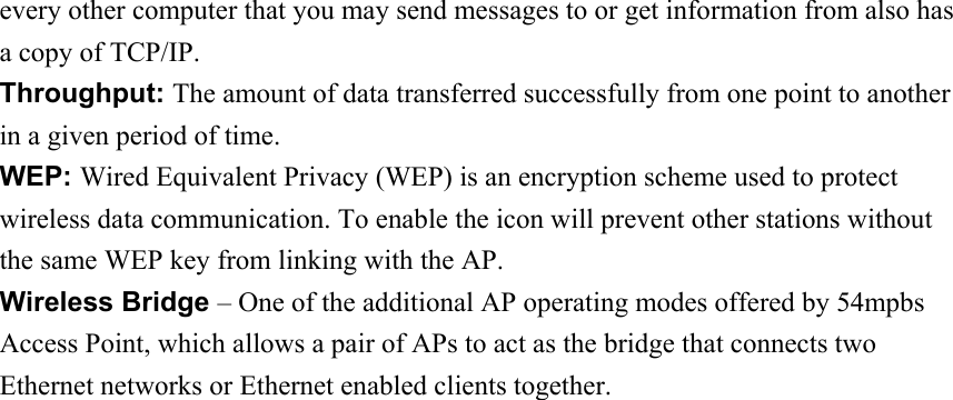 every other computer that you may send messages to or get information from also has a copy of TCP/IP. Throughput: The amount of data transferred successfully from one point to another in a given period of time. WEP: Wired Equivalent Privacy (WEP) is an encryption scheme used to protect wireless data communication. To enable the icon will prevent other stations without the same WEP key from linking with the AP. Wireless Bridge – One of the additional AP operating modes offered by 54mpbs Access Point, which allows a pair of APs to act as the bridge that connects two Ethernet networks or Ethernet enabled clients together. 