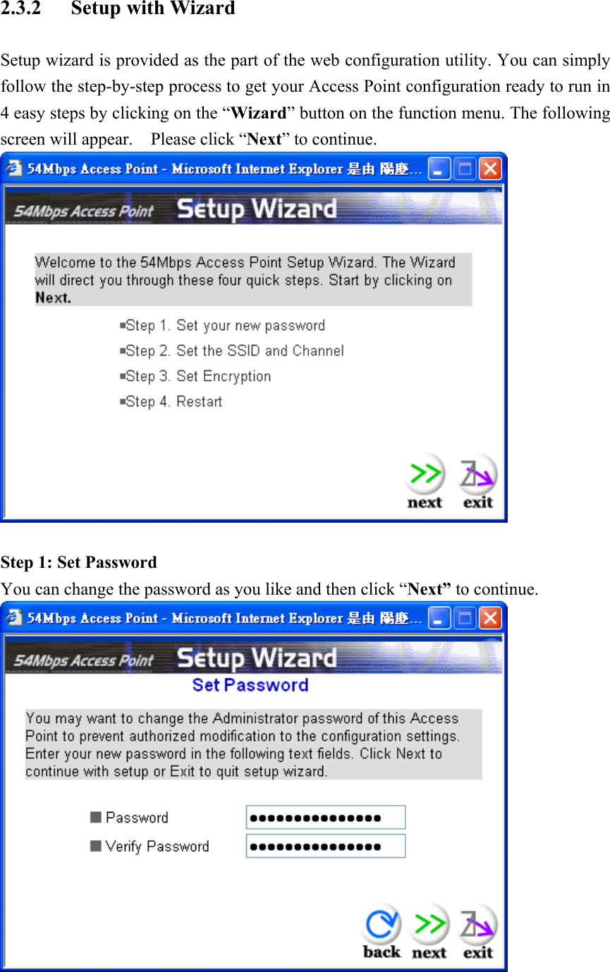 2.3.2 Setup with Wizard Setup wizard is provided as the part of the web configuration utility. You can simply follow the step-by-step process to get your Access Point configuration ready to run in 4 easy steps by clicking on the “Wizard” button on the function menu. The following screen will appear.    Please click “Next” to continue.   Step 1: Set Password You can change the password as you like and then click “Next” to continue.  