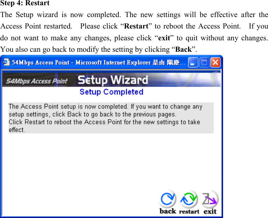 Step 4: Restart The Setup wizard is now completed. The new settings will be effective after the Access Point restarted.    Please click “Restart” to reboot the Access Point.    If you do not want to make any changes, please click “exit” to quit without any changes.   You also can go back to modify the setting by clicking “Back”.   