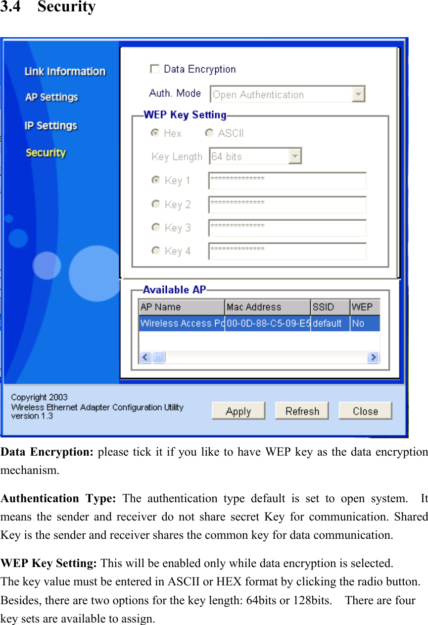 3.4 Security  Data Encryption: please tick it if you like to have WEP key as the data encryption mechanism. Authentication Type: The authentication type default is set to open system.  It means the sender and receiver do not share secret Key for communication. Shared Key is the sender and receiver shares the common key for data communication. WEP Key Setting: This will be enabled only while data encryption is selected. The key value must be entered in ASCII or HEX format by clicking the radio button.   Besides, there are two options for the key length: 64bits or 128bits.  There are four key sets are available to assign. 