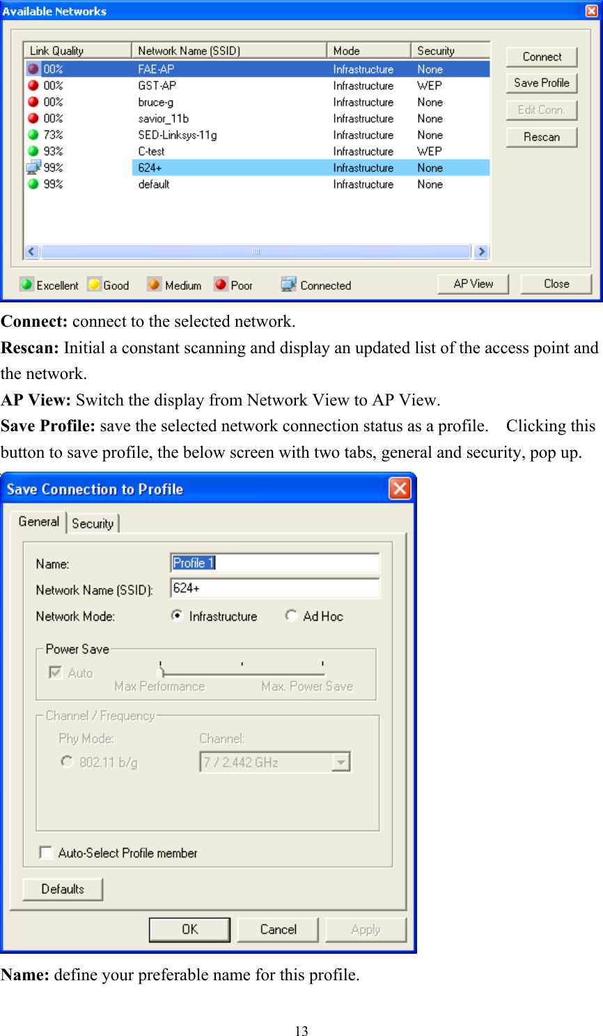  Connect: connect to the selected network. Rescan: Initial a constant scanning and display an updated list of the access point and the network. AP View: Switch the display from Network View to AP View. Save Profile: save the selected network connection status as a profile.    Clicking this button to save profile, the below screen with two tabs, general and security, pop up.  Name: define your preferable name for this profile.  13