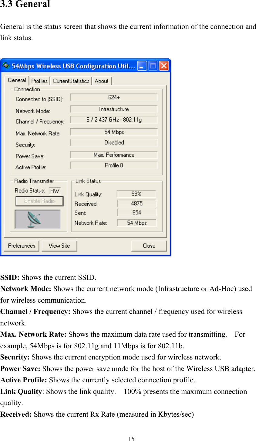 3.3 General   General is the status screen that shows the current information of the connection and link status.    SSID: Shows the current SSID. Network Mode: Shows the current network mode (Infrastructure or Ad-Hoc) used for wireless communication. Channel / Frequency: Shows the current channel / frequency used for wireless network. Max. Network Rate: Shows the maximum data rate used for transmitting.    For example, 54Mbps is for 802.11g and 11Mbps is for 802.11b. Security: Shows the current encryption mode used for wireless network. Power Save: Shows the power save mode for the host of the Wireless USB adapter. Active Profile: Shows the currently selected connection profile. Link Quality: Shows the link quality.    100% presents the maximum connection quality. Received: Shows the current Rx Rate (measured in Kbytes/sec)  15