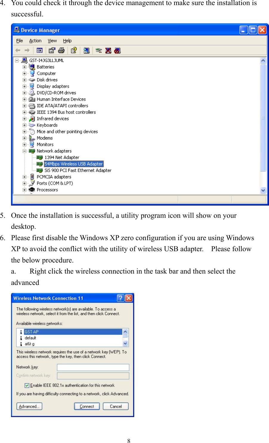 4.  You could check it through the device management to make sure the installation is successful.  5.  Once the installation is successful, a utility program icon will show on your desktop.   6.  Please first disable the Windows XP zero configuration if you are using Windows XP to avoid the conflict with the utility of wireless USB adapter.    Please follow the below procedure. a.  Right click the wireless connection in the task bar and then select the advanced   8