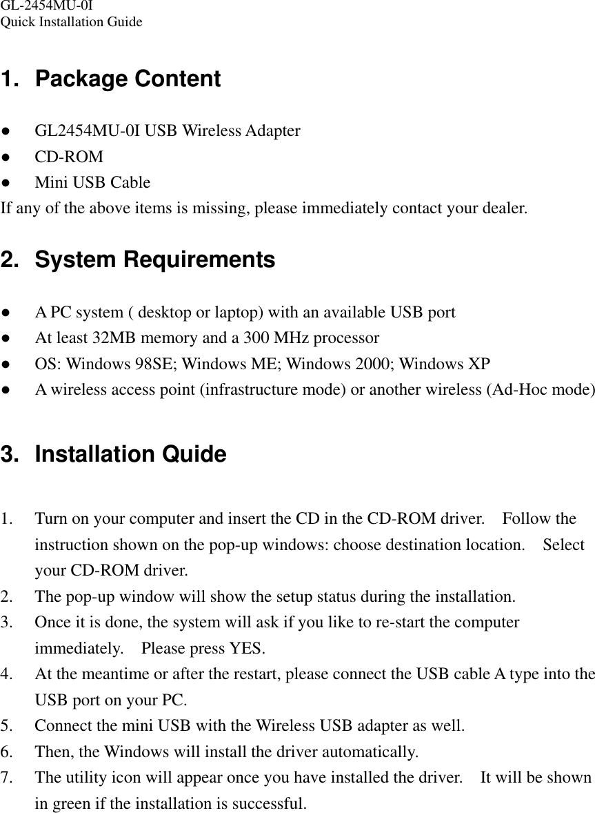 GL-2454MU-0I  Quick Installation Guide 1. Package Content ● GL2454MU-0I USB Wireless Adapter ● CD-ROM ● Mini USB Cable If any of the above items is missing, please immediately contact your dealer. 2. System Requirements ● A PC system ( desktop or laptop) with an available USB port ● At least 32MB memory and a 300 MHz processor ● OS: Windows 98SE; Windows ME; Windows 2000; Windows XP ● A wireless access point (infrastructure mode) or another wireless (Ad-Hoc mode)  3. Installation Quide  1. Turn on your computer and insert the CD in the CD-ROM driver.    Follow the instruction shown on the pop-up windows: choose destination location.    Select your CD-ROM driver. 2. The pop-up window will show the setup status during the installation. 3. Once it is done, the system will ask if you like to re-start the computer immediately.  Please press YES. 4. At the meantime or after the restart, please connect the USB cable A type into the USB port on your PC. 5. Connect the mini USB with the Wireless USB adapter as well. 6. Then, the Windows will install the driver automatically. 7. The utility icon will appear once you have installed the driver.    It will be shown in green if the installation is successful.   