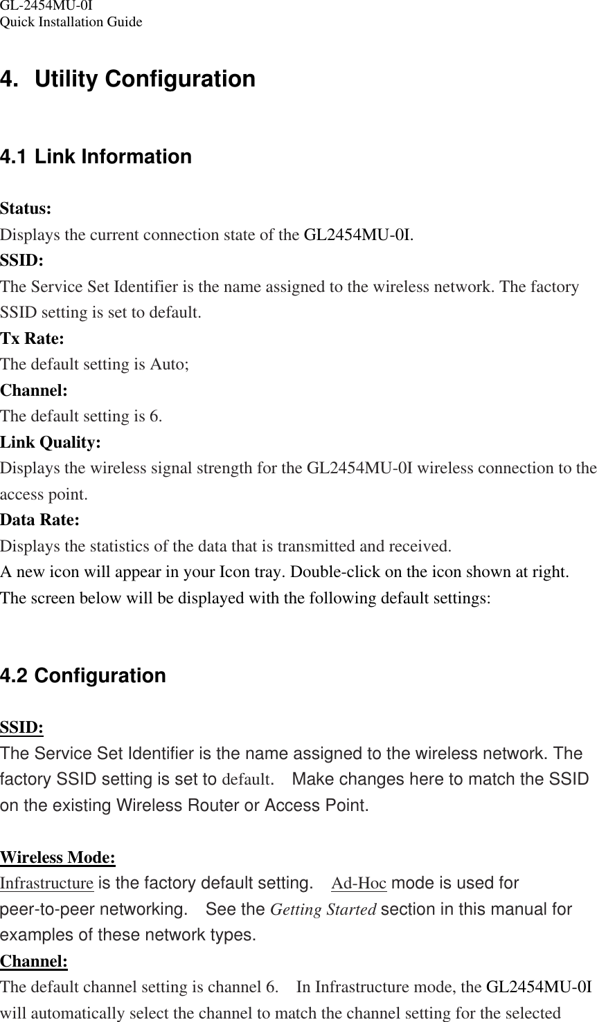 GL-2454MU-0I  Quick Installation Guide 4. Utility Configuration 4.1 Link Information Status: Displays the current connection state of the GL2454MU-0I. SSID: The Service Set Identifier is the name assigned to the wireless network. The factory SSID setting is set to default. Tx Rate: The default setting is Auto; Channel: The default setting is 6. Link Quality: Displays the wireless signal strength for the GL2454MU-0I wireless connection to the access point. Data Rate: Displays the statistics of the data that is transmitted and received. A new icon will appear in your Icon tray. Double-click on the icon shown at right.   The screen below will be displayed with the following default settings:  4.2 Configuration SSID: The Service Set Identifier is the name assigned to the wireless network. The factory SSID setting is set to default.    Make changes here to match the SSID on the existing Wireless Router or Access Point.  Wireless Mode: Infrastructure is the factory default setting.    Ad-Hoc mode is used for peer-to-peer networking.  See the Getting Started section in this manual for examples of these network types.  Channel: The default channel setting is channel 6.    In Infrastructure mode, the GL2454MU-0I will automatically select the channel to match the channel setting for the selected 