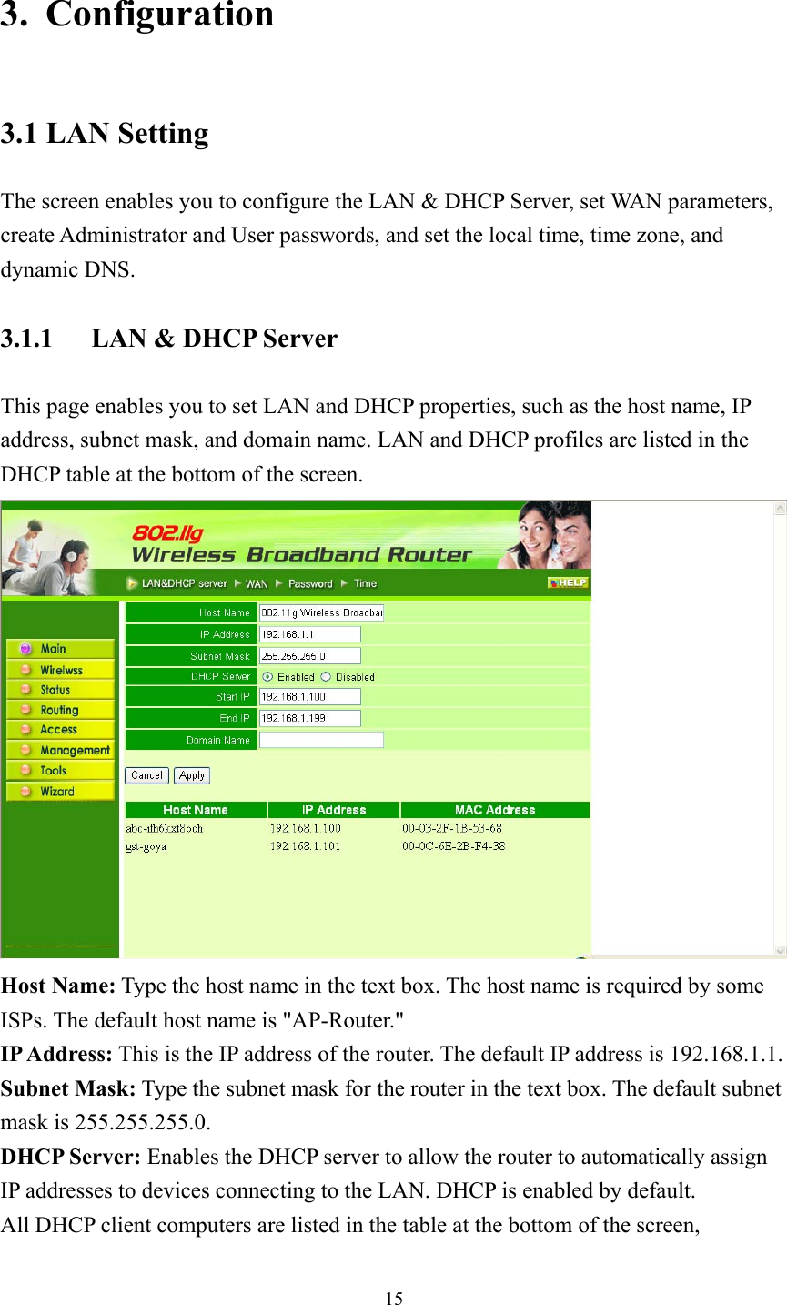  153. Configuration 3.1 LAN Setting The screen enables you to configure the LAN &amp; DHCP Server, set WAN parameters, create Administrator and User passwords, and set the local time, time zone, and dynamic DNS. 3.1.1  LAN &amp; DHCP Server This page enables you to set LAN and DHCP properties, such as the host name, IP address, subnet mask, and domain name. LAN and DHCP profiles are listed in the DHCP table at the bottom of the screen.  Host Name: Type the host name in the text box. The host name is required by some ISPs. The default host name is &quot;AP-Router.&quot; IP Address: This is the IP address of the router. The default IP address is 192.168.1.1. Subnet Mask: Type the subnet mask for the router in the text box. The default subnet mask is 255.255.255.0. DHCP Server: Enables the DHCP server to allow the router to automatically assign IP addresses to devices connecting to the LAN. DHCP is enabled by default. All DHCP client computers are listed in the table at the bottom of the screen, 