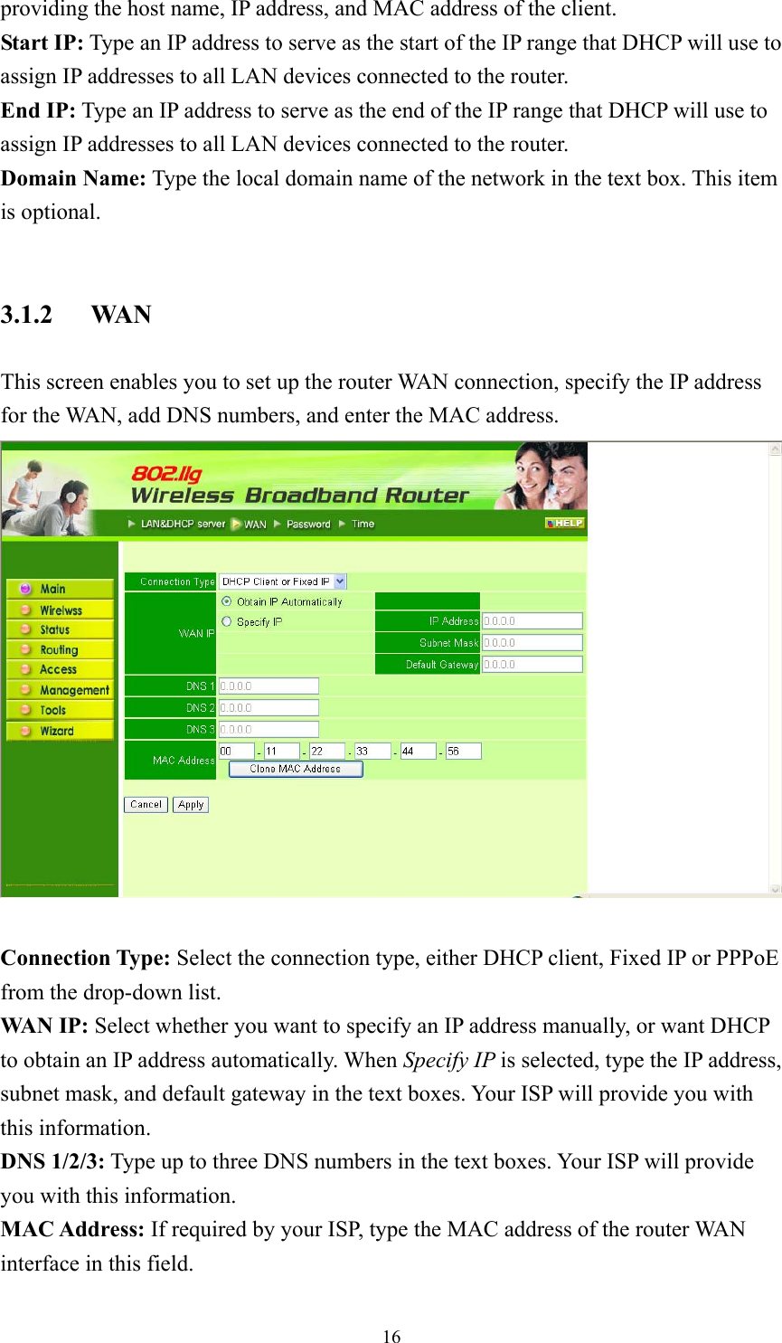  16providing the host name, IP address, and MAC address of the client. Start IP: Type an IP address to serve as the start of the IP range that DHCP will use to assign IP addresses to all LAN devices connected to the router. End IP: Type an IP address to serve as the end of the IP range that DHCP will use to assign IP addresses to all LAN devices connected to the router. Domain Name: Type the local domain name of the network in the text box. This item is optional.  3.1.2 WAN This screen enables you to set up the router WAN connection, specify the IP address for the WAN, add DNS numbers, and enter the MAC address.   Connection Type: Select the connection type, either DHCP client, Fixed IP or PPPoE from the drop-down list. WAN IP: Select whether you want to specify an IP address manually, or want DHCP to obtain an IP address automatically. When Specify IP is selected, type the IP address, subnet mask, and default gateway in the text boxes. Your ISP will provide you with this information. DNS 1/2/3: Type up to three DNS numbers in the text boxes. Your ISP will provide you with this information. MAC Address: If required by your ISP, type the MAC address of the router WAN interface in this field. 