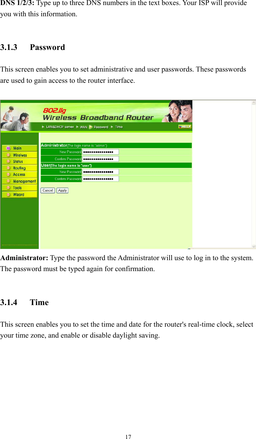  17DNS 1/2/3: Type up to three DNS numbers in the text boxes. Your ISP will provide you with this information.  3.1.3 Password This screen enables you to set administrative and user passwords. These passwords are used to gain access to the router interface.   Administrator: Type the password the Administrator will use to log in to the system. The password must be typed again for confirmation.  3.1.4 Time This screen enables you to set the time and date for the router&apos;s real-time clock, select your time zone, and enable or disable daylight saving. 
