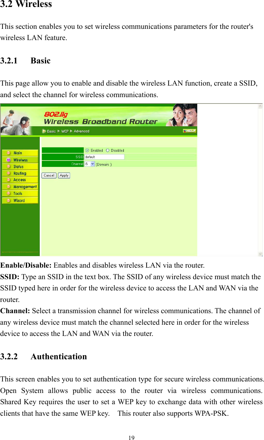  193.2 Wireless This section enables you to set wireless communications parameters for the router&apos;s wireless LAN feature. 3.2.1 Basic This page allow you to enable and disable the wireless LAN function, create a SSID, and select the channel for wireless communications.  Enable/Disable: Enables and disables wireless LAN via the router. SSID: Type an SSID in the text box. The SSID of any wireless device must match the SSID typed here in order for the wireless device to access the LAN and WAN via the router. Channel: Select a transmission channel for wireless communications. The channel of any wireless device must match the channel selected here in order for the wireless device to access the LAN and WAN via the router. 3.2.2 Authentication This screen enables you to set authentication type for secure wireless communications.   Open System allows public access to the router via wireless communications.  Shared Key requires the user to set a WEP key to exchange data with other wireless clients that have the same WEP key.    This router also supports WPA-PSK. 