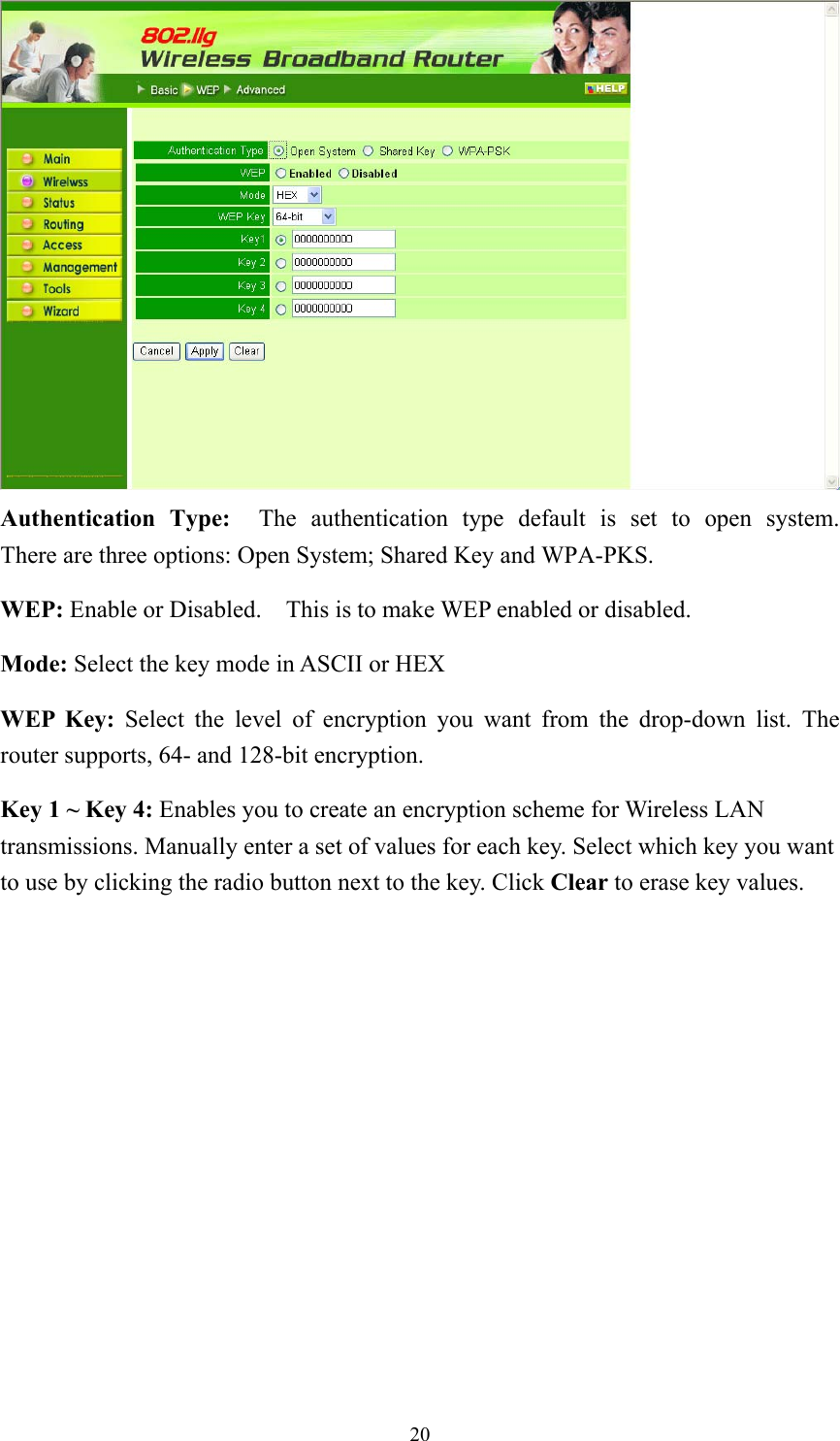  20 Authentication Type:  The authentication type default is set to open system.  There are three options: Open System; Shared Key and WPA-PKS.     WEP: Enable or Disabled.    This is to make WEP enabled or disabled. Mode: Select the key mode in ASCII or HEX WEP Key: Select the level of encryption you want from the drop-down list. The router supports, 64- and 128-bit encryption. Key 1 ~ Key 4: Enables you to create an encryption scheme for Wireless LAN transmissions. Manually enter a set of values for each key. Select which key you want to use by clicking the radio button next to the key. Click Clear to erase key values.  
