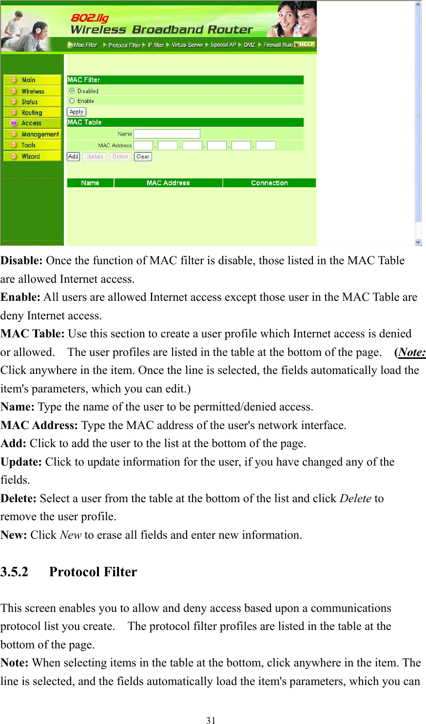  31 Disable: Once the function of MAC filter is disable, those listed in the MAC Table are allowed Internet access. Enable: All users are allowed Internet access except those user in the MAC Table are deny Internet access. MAC Table: Use this section to create a user profile which Internet access is denied or allowed.    The user profiles are listed in the table at the bottom of the page.    (Note: Click anywhere in the item. Once the line is selected, the fields automatically load the item&apos;s parameters, which you can edit.) Name: Type the name of the user to be permitted/denied access. MAC Address: Type the MAC address of the user&apos;s network interface. Add: Click to add the user to the list at the bottom of the page. Update: Click to update information for the user, if you have changed any of the fields. Delete: Select a user from the table at the bottom of the list and click Delete to remove the user profile. New: Click New to erase all fields and enter new information. 3.5.2 Protocol Filter This screen enables you to allow and deny access based upon a communications protocol list you create.    The protocol filter profiles are listed in the table at the bottom of the page. Note: When selecting items in the table at the bottom, click anywhere in the item. The line is selected, and the fields automatically load the item&apos;s parameters, which you can 