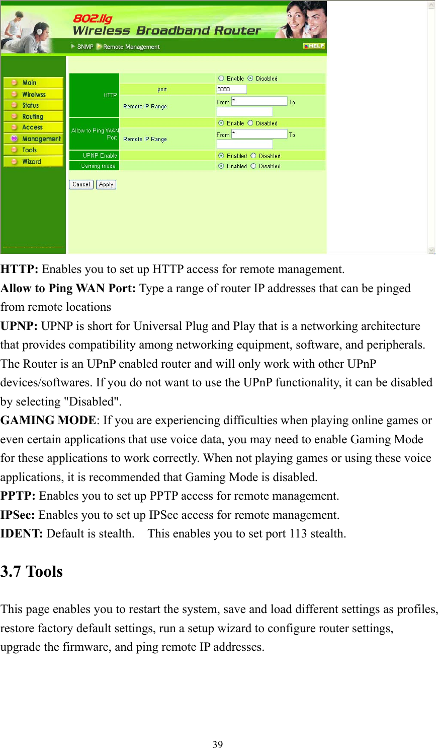  39 HTTP: Enables you to set up HTTP access for remote management. Allow to Ping WAN Port: Type a range of router IP addresses that can be pinged from remote locations UPNP: UPNP is short for Universal Plug and Play that is a networking architecture that provides compatibility among networking equipment, software, and peripherals. The Router is an UPnP enabled router and will only work with other UPnP devices/softwares. If you do not want to use the UPnP functionality, it can be disabled   by selecting &quot;Disabled&quot;. GAMING MODE: If you are experiencing difficulties when playing online games or even certain applications that use voice data, you may need to enable Gaming Mode for these applications to work correctly. When not playing games or using these voice applications, it is recommended that Gaming Mode is disabled. PPTP: Enables you to set up PPTP access for remote management. IPSec: Enables you to set up IPSec access for remote management. IDENT: Default is stealth.    This enables you to set port 113 stealth. 3.7 Tools This page enables you to restart the system, save and load different settings as profiles, restore factory default settings, run a setup wizard to configure router settings, upgrade the firmware, and ping remote IP addresses. 