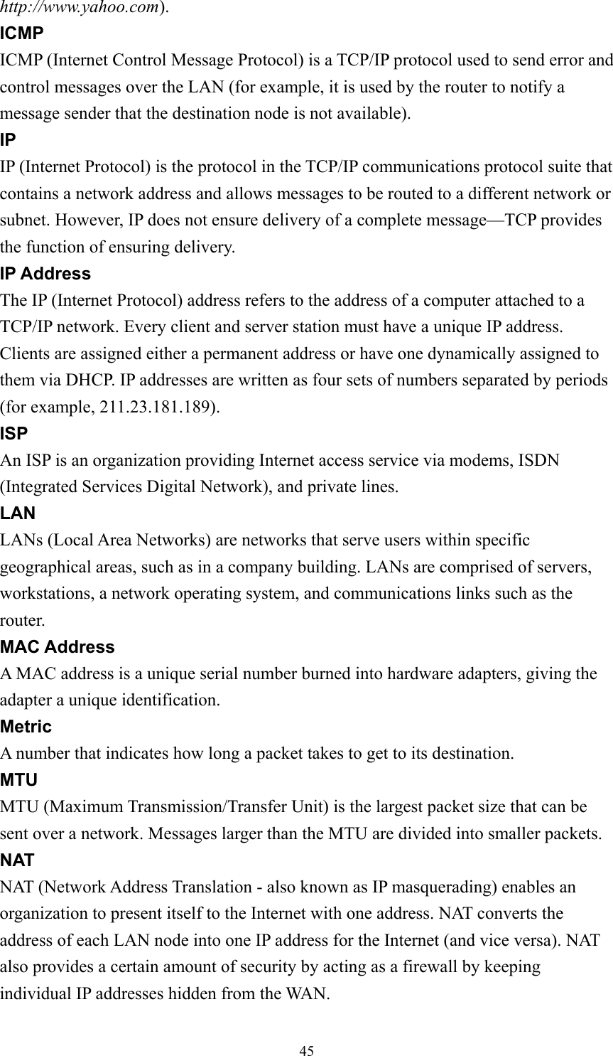  45http://www.yahoo.com). ICMP ICMP (Internet Control Message Protocol) is a TCP/IP protocol used to send error and control messages over the LAN (for example, it is used by the router to notify a message sender that the destination node is not available). IP IP (Internet Protocol) is the protocol in the TCP/IP communications protocol suite that contains a network address and allows messages to be routed to a different network or subnet. However, IP does not ensure delivery of a complete message—TCP provides the function of ensuring delivery. IP Address The IP (Internet Protocol) address refers to the address of a computer attached to a TCP/IP network. Every client and server station must have a unique IP address. Clients are assigned either a permanent address or have one dynamically assigned to them via DHCP. IP addresses are written as four sets of numbers separated by periods (for example, 211.23.181.189). ISP An ISP is an organization providing Internet access service via modems, ISDN (Integrated Services Digital Network), and private lines. LAN LANs (Local Area Networks) are networks that serve users within specific geographical areas, such as in a company building. LANs are comprised of servers, workstations, a network operating system, and communications links such as the router. MAC Address A MAC address is a unique serial number burned into hardware adapters, giving the adapter a unique identification. Metric A number that indicates how long a packet takes to get to its destination. MTU MTU (Maximum Transmission/Transfer Unit) is the largest packet size that can be sent over a network. Messages larger than the MTU are divided into smaller packets. NAT NAT (Network Address Translation - also known as IP masquerading) enables an organization to present itself to the Internet with one address. NAT converts the address of each LAN node into one IP address for the Internet (and vice versa). NAT also provides a certain amount of security by acting as a firewall by keeping individual IP addresses hidden from the WAN. 