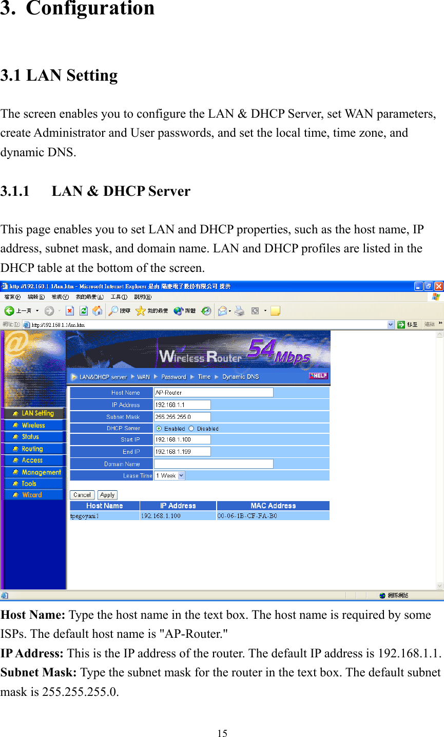 3. Configuration 3.1 LAN Setting The screen enables you to configure the LAN &amp; DHCP Server, set WAN parameters, create Administrator and User passwords, and set the local time, time zone, and dynamic DNS. 3.1.1  LAN &amp; DHCP Server This page enables you to set LAN and DHCP properties, such as the host name, IP address, subnet mask, and domain name. LAN and DHCP profiles are listed in the DHCP table at the bottom of the screen.  Host Name: Type the host name in the text box. The host name is required by some ISPs. The default host name is &quot;AP-Router.&quot; IP Address: This is the IP address of the router. The default IP address is 192.168.1.1. Subnet Mask: Type the subnet mask for the router in the text box. The default subnet mask is 255.255.255.0.  15