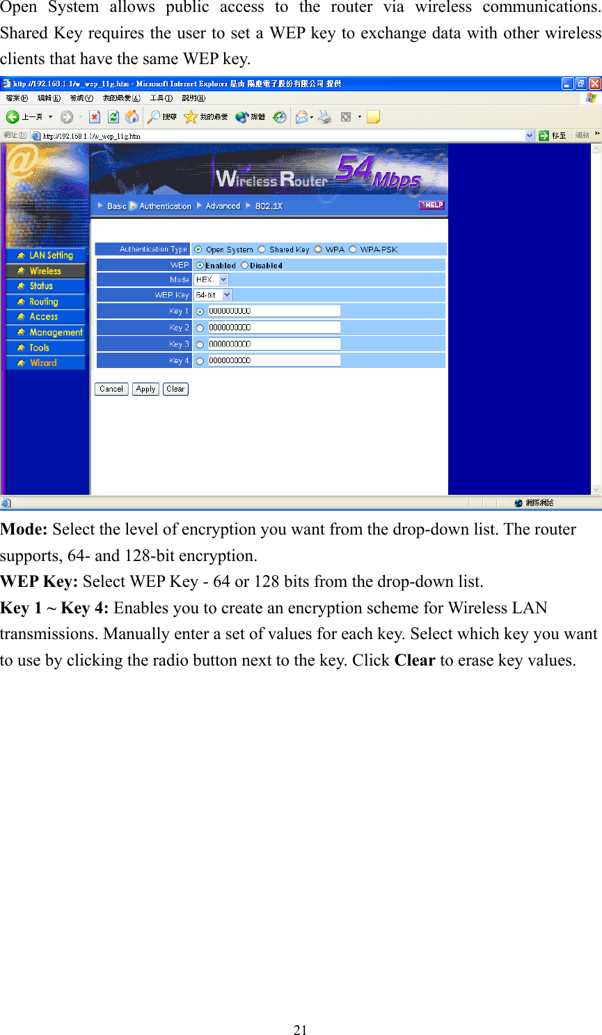 Open System allows public access to the router via wireless communications.  Shared Key requires the user to set a WEP key to exchange data with other wireless clients that have the same WEP key.  Mode: Select the level of encryption you want from the drop-down list. The router supports, 64- and 128-bit encryption. WEP Key: Select WEP Key - 64 or 128 bits from the drop-down list. Key 1 ~ Key 4: Enables you to create an encryption scheme for Wireless LAN transmissions. Manually enter a set of values for each key. Select which key you want to use by clicking the radio button next to the key. Click Clear to erase key values.   21