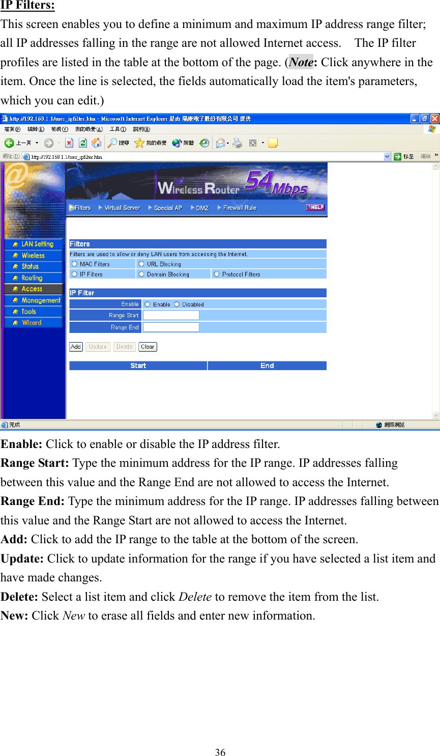 IP Filters: This screen enables you to define a minimum and maximum IP address range filter; all IP addresses falling in the range are not allowed Internet access.    The IP filter profiles are listed in the table at the bottom of the page. (Note: Click anywhere in the item. Once the line is selected, the fields automatically load the item&apos;s parameters, which you can edit.)  Enable: Click to enable or disable the IP address filter. Range Start: Type the minimum address for the IP range. IP addresses falling between this value and the Range End are not allowed to access the Internet. Range End: Type the minimum address for the IP range. IP addresses falling between this value and the Range Start are not allowed to access the Internet. Add: Click to add the IP range to the table at the bottom of the screen. Update: Click to update information for the range if you have selected a list item and have made changes. Delete: Select a list item and click Delete to remove the item from the list. New: Click New to erase all fields and enter new information.   36