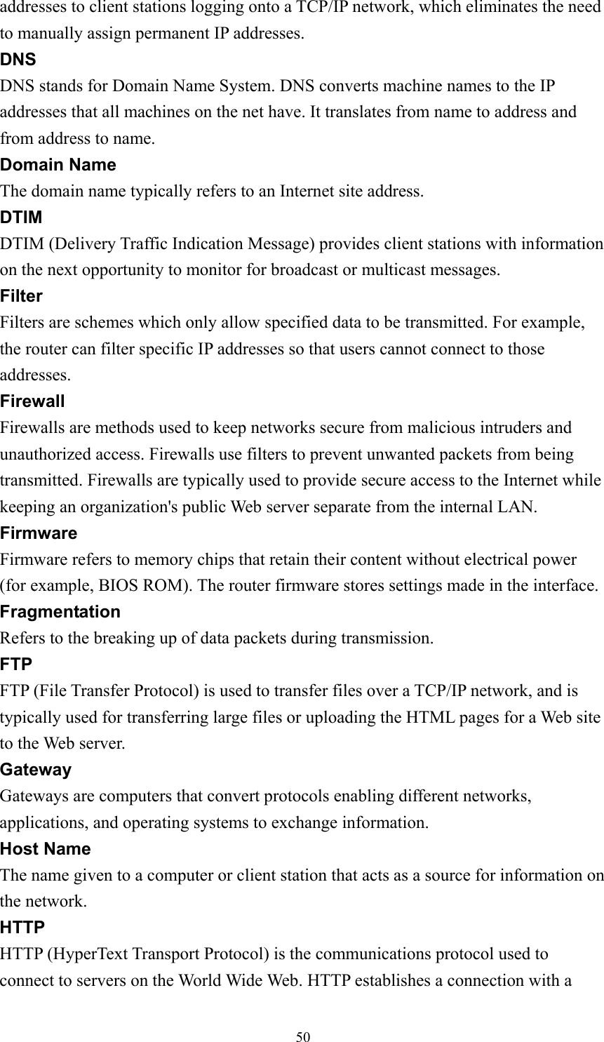 addresses to client stations logging onto a TCP/IP network, which eliminates the need to manually assign permanent IP addresses. DNS DNS stands for Domain Name System. DNS converts machine names to the IP addresses that all machines on the net have. It translates from name to address and from address to name. Domain Name The domain name typically refers to an Internet site address. DTIM DTIM (Delivery Traffic Indication Message) provides client stations with information on the next opportunity to monitor for broadcast or multicast messages. Filter Filters are schemes which only allow specified data to be transmitted. For example, the router can filter specific IP addresses so that users cannot connect to those addresses. Firewall Firewalls are methods used to keep networks secure from malicious intruders and unauthorized access. Firewalls use filters to prevent unwanted packets from being transmitted. Firewalls are typically used to provide secure access to the Internet while keeping an organization&apos;s public Web server separate from the internal LAN. Firmware Firmware refers to memory chips that retain their content without electrical power (for example, BIOS ROM). The router firmware stores settings made in the interface. Fragmentation Refers to the breaking up of data packets during transmission. FTP FTP (File Transfer Protocol) is used to transfer files over a TCP/IP network, and is typically used for transferring large files or uploading the HTML pages for a Web site to the Web server. Gateway Gateways are computers that convert protocols enabling different networks, applications, and operating systems to exchange information. Host Name The name given to a computer or client station that acts as a source for information on the network. HTTP HTTP (HyperText Transport Protocol) is the communications protocol used to connect to servers on the World Wide Web. HTTP establishes a connection with a  50