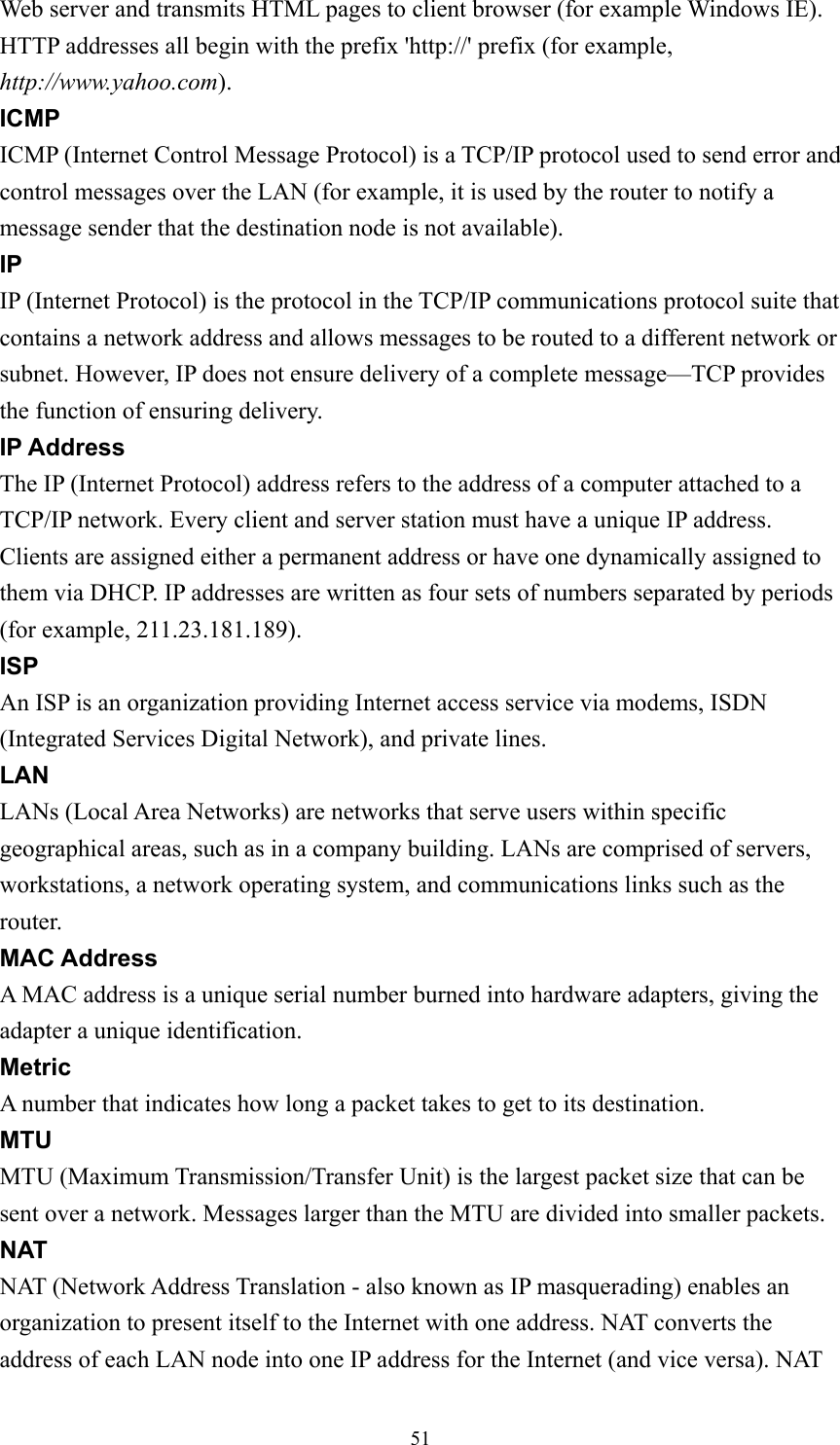 Web server and transmits HTML pages to client browser (for example Windows IE). HTTP addresses all begin with the prefix &apos;http://&apos; prefix (for example, http://www.yahoo.com). ICMP ICMP (Internet Control Message Protocol) is a TCP/IP protocol used to send error and control messages over the LAN (for example, it is used by the router to notify a message sender that the destination node is not available). IP IP (Internet Protocol) is the protocol in the TCP/IP communications protocol suite that contains a network address and allows messages to be routed to a different network or subnet. However, IP does not ensure delivery of a complete message—TCP provides the function of ensuring delivery. IP Address The IP (Internet Protocol) address refers to the address of a computer attached to a TCP/IP network. Every client and server station must have a unique IP address. Clients are assigned either a permanent address or have one dynamically assigned to them via DHCP. IP addresses are written as four sets of numbers separated by periods (for example, 211.23.181.189). ISP An ISP is an organization providing Internet access service via modems, ISDN (Integrated Services Digital Network), and private lines. LAN LANs (Local Area Networks) are networks that serve users within specific geographical areas, such as in a company building. LANs are comprised of servers, workstations, a network operating system, and communications links such as the router. MAC Address A MAC address is a unique serial number burned into hardware adapters, giving the adapter a unique identification. Metric A number that indicates how long a packet takes to get to its destination. MTU MTU (Maximum Transmission/Transfer Unit) is the largest packet size that can be sent over a network. Messages larger than the MTU are divided into smaller packets. NAT NAT (Network Address Translation - also known as IP masquerading) enables an organization to present itself to the Internet with one address. NAT converts the address of each LAN node into one IP address for the Internet (and vice versa). NAT  51