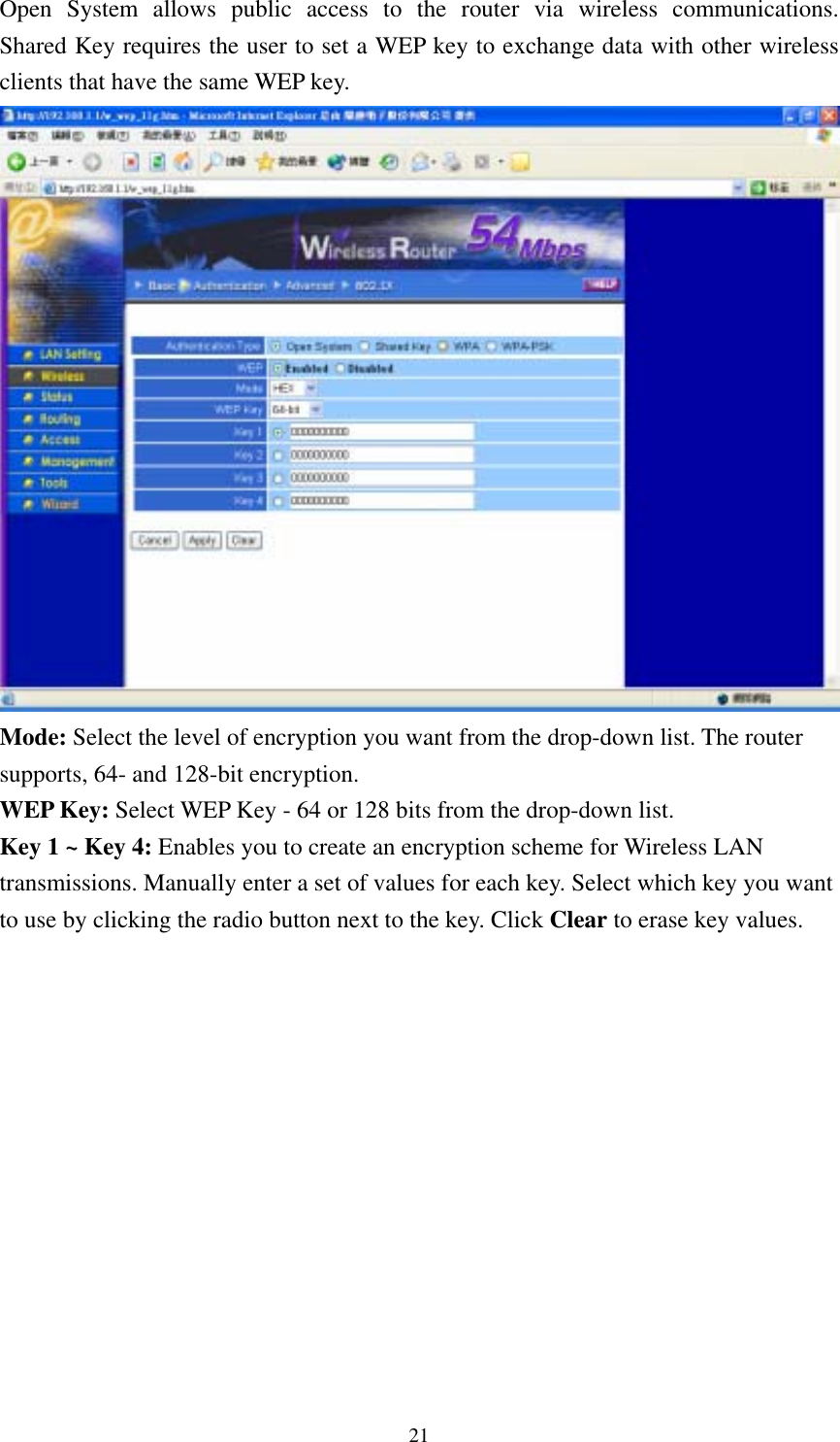  21Open System allows public access to the router via wireless communications.  Shared Key requires the user to set a WEP key to exchange data with other wireless clients that have the same WEP key.  Mode: Select the level of encryption you want from the drop-down list. The router supports, 64- and 128-bit encryption. WEP Key: Select WEP Key - 64 or 128 bits from the drop-down list. Key 1 ~ Key 4: Enables you to create an encryption scheme for Wireless LAN transmissions. Manually enter a set of values for each key. Select which key you want to use by clicking the radio button next to the key. Click Clear to erase key values.  