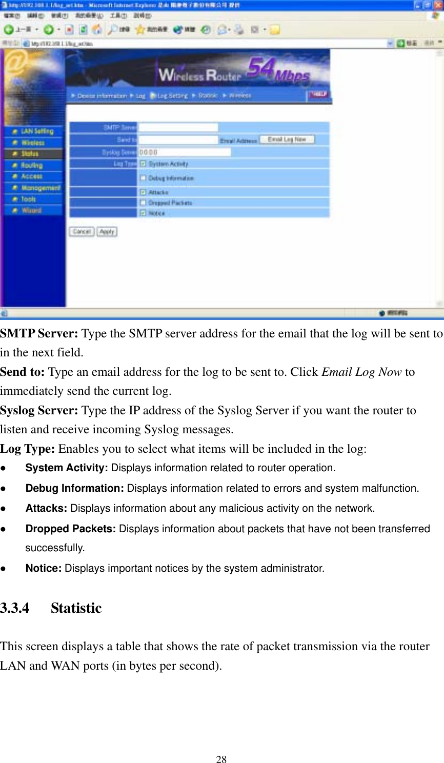  28 SMTP Server: Type the SMTP server address for the email that the log will be sent to in the next field. Send to: Type an email address for the log to be sent to. Click Email Log Now to immediately send the current log. Syslog Server: Type the IP address of the Syslog Server if you want the router to listen and receive incoming Syslog messages. Log Type: Enables you to select what items will be included in the log: ● System Activity: Displays information related to router operation. ● Debug Information: Displays information related to errors and system malfunction. ● Attacks: Displays information about any malicious activity on the network. ● Dropped Packets: Displays information about packets that have not been transferred successfully. ● Notice: Displays important notices by the system administrator. 3.3.4 Statistic This screen displays a table that shows the rate of packet transmission via the router LAN and WAN ports (in bytes per second). 