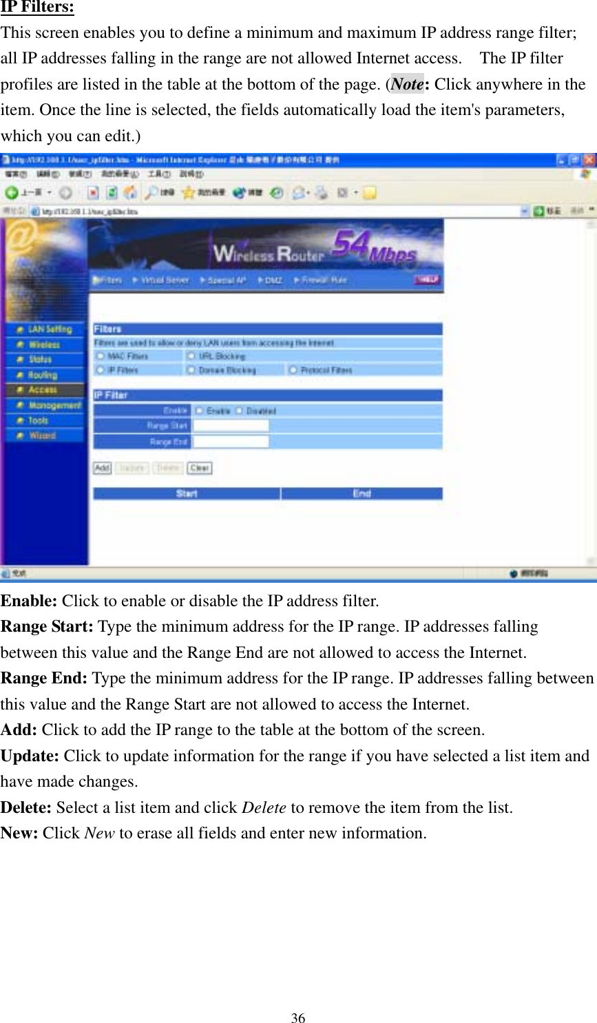  36IP Filters: This screen enables you to define a minimum and maximum IP address range filter; all IP addresses falling in the range are not allowed Internet access.    The IP filter profiles are listed in the table at the bottom of the page. (Note: Click anywhere in the item. Once the line is selected, the fields automatically load the item&apos;s parameters, which you can edit.)  Enable: Click to enable or disable the IP address filter. Range Start: Type the minimum address for the IP range. IP addresses falling between this value and the Range End are not allowed to access the Internet. Range End: Type the minimum address for the IP range. IP addresses falling between this value and the Range Start are not allowed to access the Internet. Add: Click to add the IP range to the table at the bottom of the screen. Update: Click to update information for the range if you have selected a list item and have made changes. Delete: Select a list item and click Delete to remove the item from the list. New: Click New to erase all fields and enter new information.  
