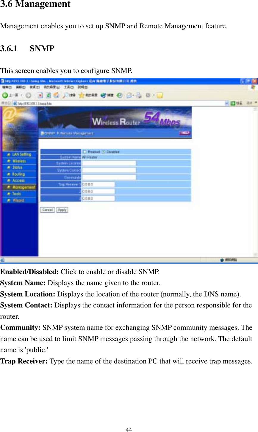  443.6 Management Management enables you to set up SNMP and Remote Management feature. 3.6.1 SNMP This screen enables you to configure SNMP.  Enabled/Disabled: Click to enable or disable SNMP. System Name: Displays the name given to the router. System Location: Displays the location of the router (normally, the DNS name). System Contact: Displays the contact information for the person responsible for the router. Community: SNMP system name for exchanging SNMP community messages. The name can be used to limit SNMP messages passing through the network. The default name is &apos;public.&apos; Trap Receiver: Type the name of the destination PC that will receive trap messages.  