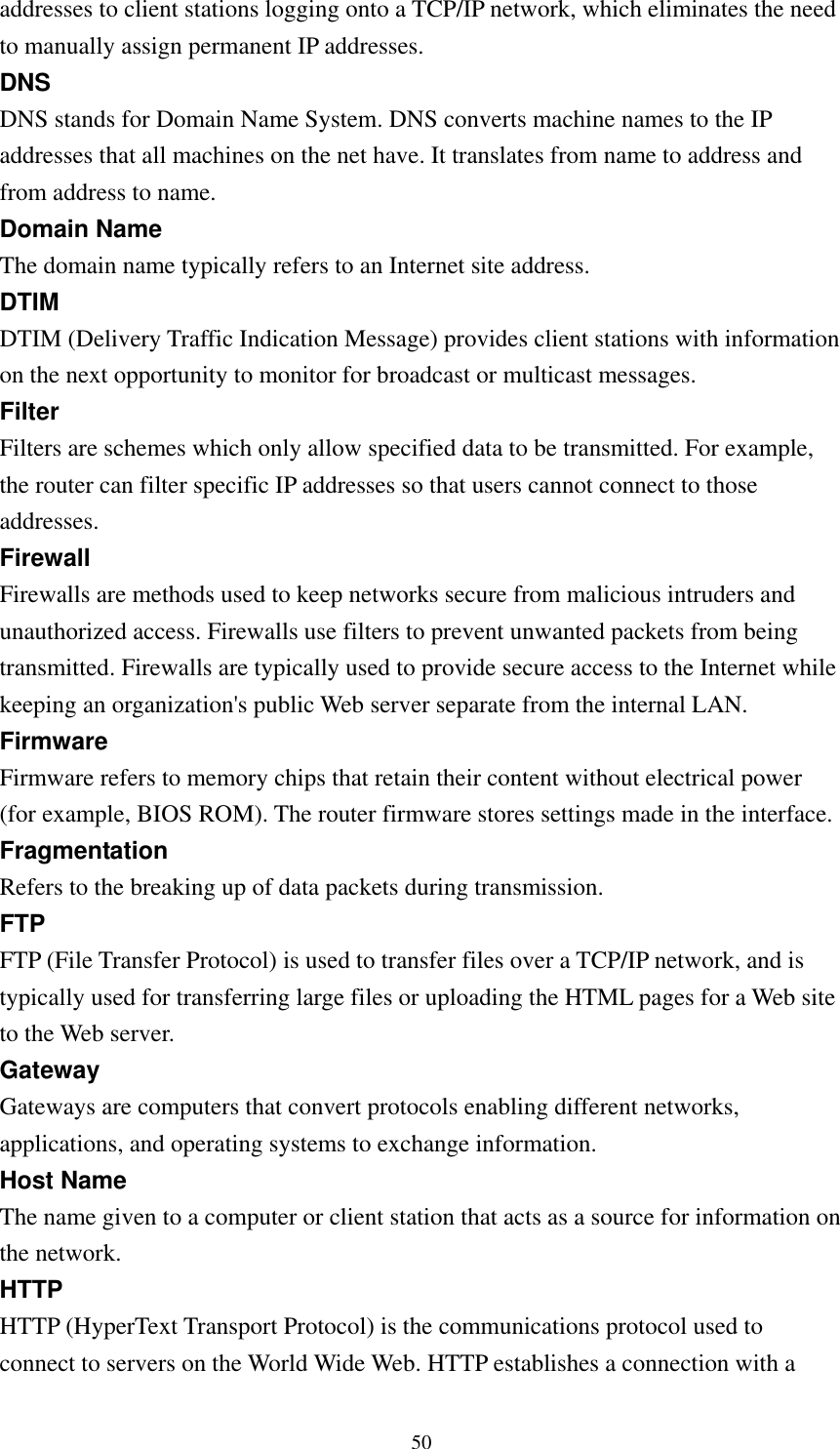  50addresses to client stations logging onto a TCP/IP network, which eliminates the need to manually assign permanent IP addresses. DNS DNS stands for Domain Name System. DNS converts machine names to the IP addresses that all machines on the net have. It translates from name to address and from address to name. Domain Name The domain name typically refers to an Internet site address. DTIM DTIM (Delivery Traffic Indication Message) provides client stations with information on the next opportunity to monitor for broadcast or multicast messages. Filter Filters are schemes which only allow specified data to be transmitted. For example, the router can filter specific IP addresses so that users cannot connect to those addresses. Firewall Firewalls are methods used to keep networks secure from malicious intruders and unauthorized access. Firewalls use filters to prevent unwanted packets from being transmitted. Firewalls are typically used to provide secure access to the Internet while keeping an organization&apos;s public Web server separate from the internal LAN. Firmware Firmware refers to memory chips that retain their content without electrical power (for example, BIOS ROM). The router firmware stores settings made in the interface. Fragmentation Refers to the breaking up of data packets during transmission. FTP FTP (File Transfer Protocol) is used to transfer files over a TCP/IP network, and is typically used for transferring large files or uploading the HTML pages for a Web site to the Web server. Gateway Gateways are computers that convert protocols enabling different networks, applications, and operating systems to exchange information. Host Name The name given to a computer or client station that acts as a source for information on the network. HTTP HTTP (HyperText Transport Protocol) is the communications protocol used to connect to servers on the World Wide Web. HTTP establishes a connection with a 