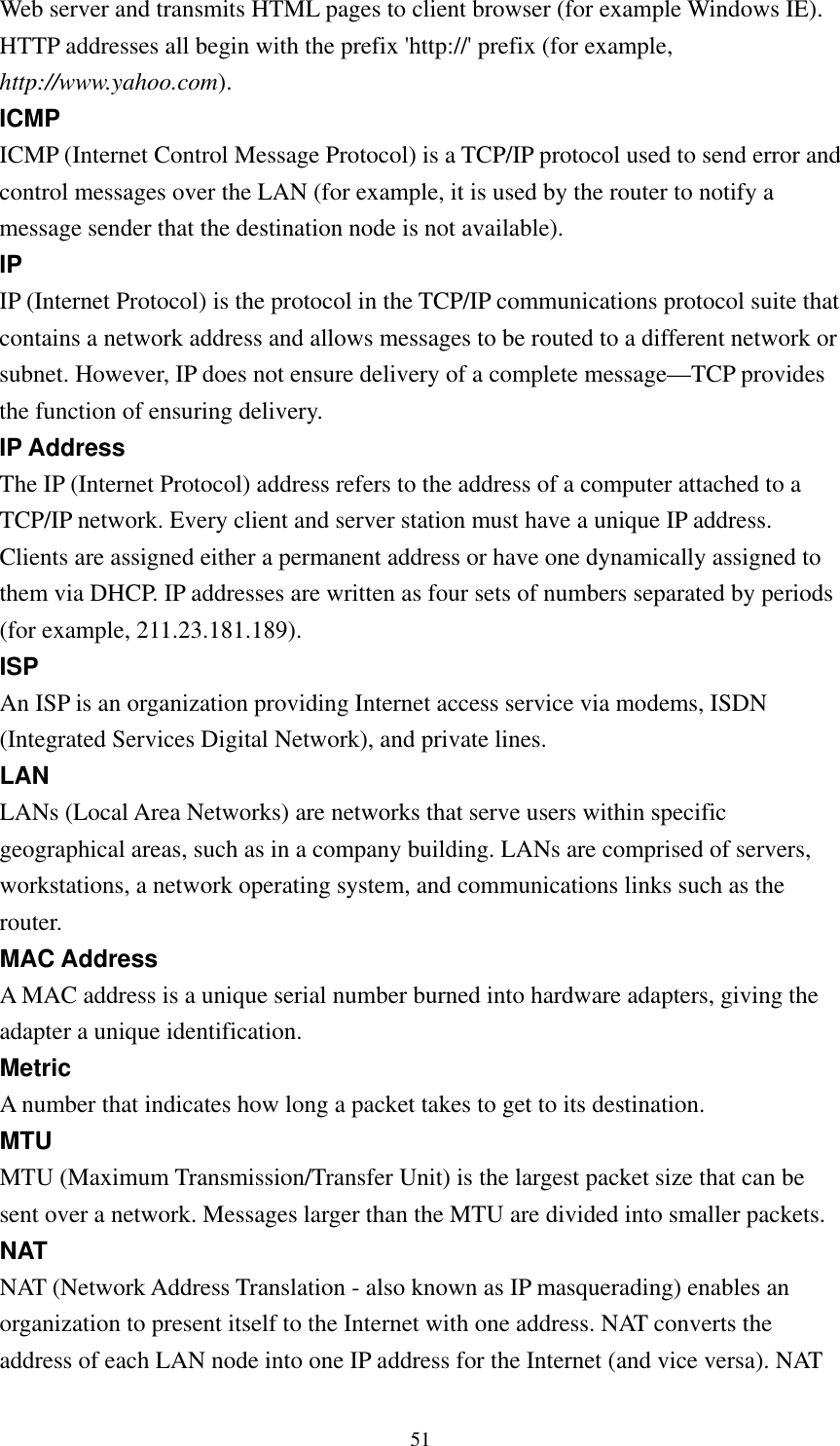  51Web server and transmits HTML pages to client browser (for example Windows IE). HTTP addresses all begin with the prefix &apos;http://&apos; prefix (for example, http://www.yahoo.com). ICMP ICMP (Internet Control Message Protocol) is a TCP/IP protocol used to send error and control messages over the LAN (for example, it is used by the router to notify a message sender that the destination node is not available). IP IP (Internet Protocol) is the protocol in the TCP/IP communications protocol suite that contains a network address and allows messages to be routed to a different network or subnet. However, IP does not ensure delivery of a complete message—TCP provides the function of ensuring delivery. IP Address The IP (Internet Protocol) address refers to the address of a computer attached to a TCP/IP network. Every client and server station must have a unique IP address. Clients are assigned either a permanent address or have one dynamically assigned to them via DHCP. IP addresses are written as four sets of numbers separated by periods (for example, 211.23.181.189). ISP An ISP is an organization providing Internet access service via modems, ISDN (Integrated Services Digital Network), and private lines. LAN LANs (Local Area Networks) are networks that serve users within specific geographical areas, such as in a company building. LANs are comprised of servers, workstations, a network operating system, and communications links such as the router. MAC Address A MAC address is a unique serial number burned into hardware adapters, giving the adapter a unique identification. Metric A number that indicates how long a packet takes to get to its destination. MTU MTU (Maximum Transmission/Transfer Unit) is the largest packet size that can be sent over a network. Messages larger than the MTU are divided into smaller packets. NAT NAT (Network Address Translation - also known as IP masquerading) enables an organization to present itself to the Internet with one address. NAT converts the address of each LAN node into one IP address for the Internet (and vice versa). NAT 