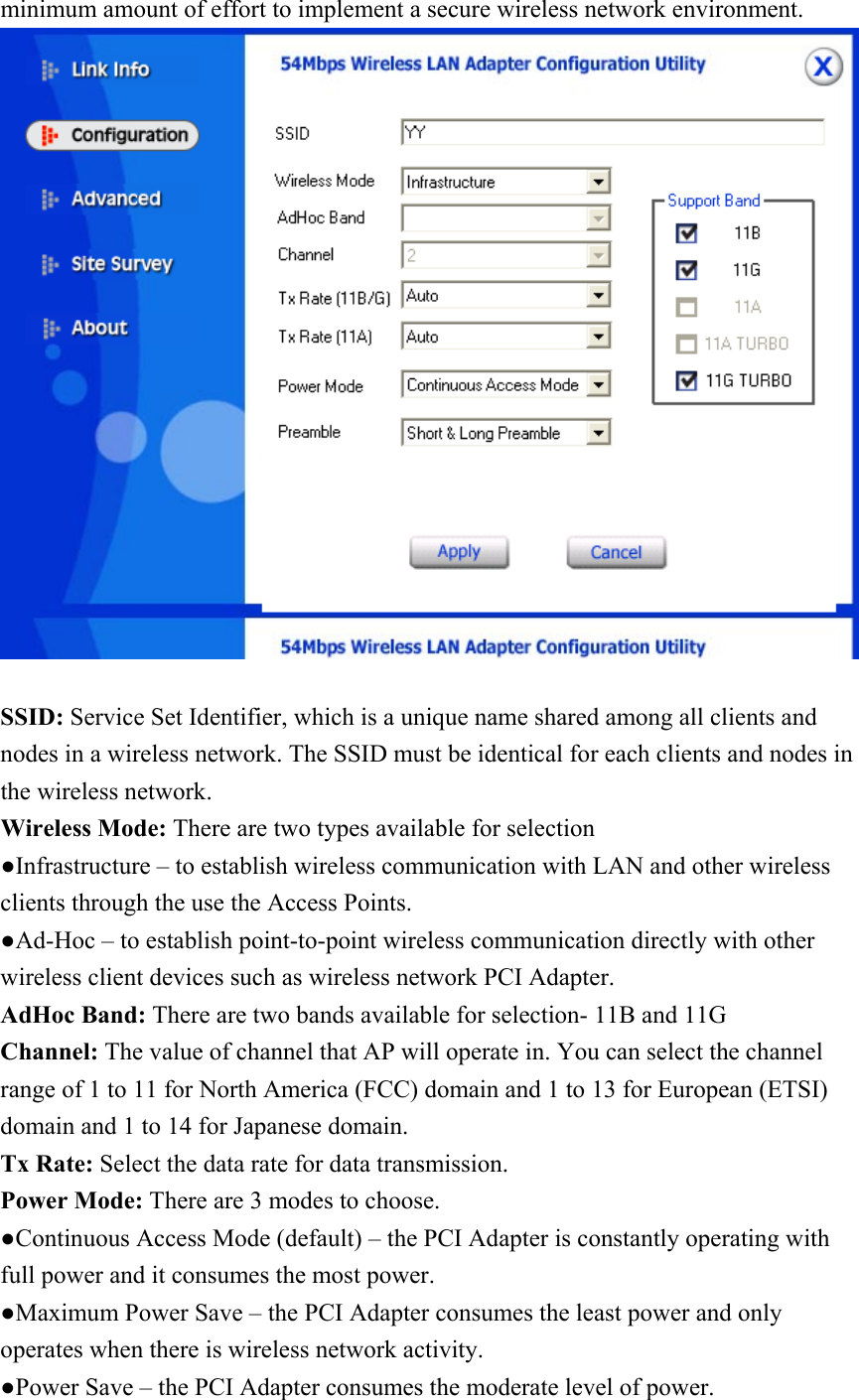 minimum amount of effort to implement a secure wireless network environment.   SSID: Service Set Identifier, which is a unique name shared among all clients and nodes in a wireless network. The SSID must be identical for each clients and nodes in the wireless network. Wireless Mode: There are two types available for selection ●Infrastructure – to establish wireless communication with LAN and other wireless clients through the use the Access Points. ●Ad-Hoc – to establish point-to-point wireless communication directly with other wireless client devices such as wireless network PCI Adapter. AdHoc Band: There are two bands available for selection- 11B and 11G Channel: The value of channel that AP will operate in. You can select the channel range of 1 to 11 for North America (FCC) domain and 1 to 13 for European (ETSI) domain and 1 to 14 for Japanese domain. Tx Rate: Select the data rate for data transmission. Power Mode: There are 3 modes to choose. ●Continuous Access Mode (default) – the PCI Adapter is constantly operating with full power and it consumes the most power. ●Maximum Power Save – the PCI Adapter consumes the least power and only operates when there is wireless network activity. ●Power Save – the PCI Adapter consumes the moderate level of power. 