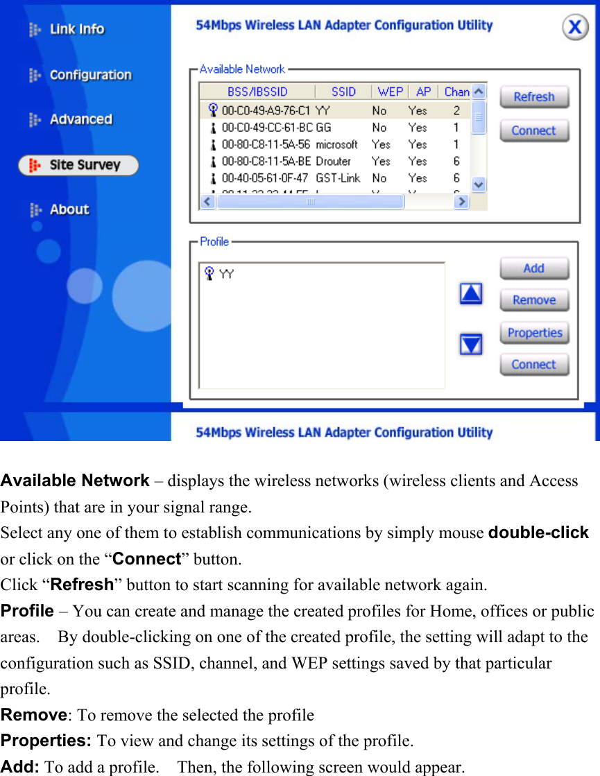   Available Network – displays the wireless networks (wireless clients and Access Points) that are in your signal range.   Select any one of them to establish communications by simply mouse double-click or click on the “Connect” button. Click “Refresh” button to start scanning for available network again. Profile – You can create and manage the created profiles for Home, offices or public areas.    By double-clicking on one of the created profile, the setting will adapt to the configuration such as SSID, channel, and WEP settings saved by that particular profile. Remove: To remove the selected the profile Properties: To view and change its settings of the profile. Add: To add a profile.    Then, the following screen would appear. 