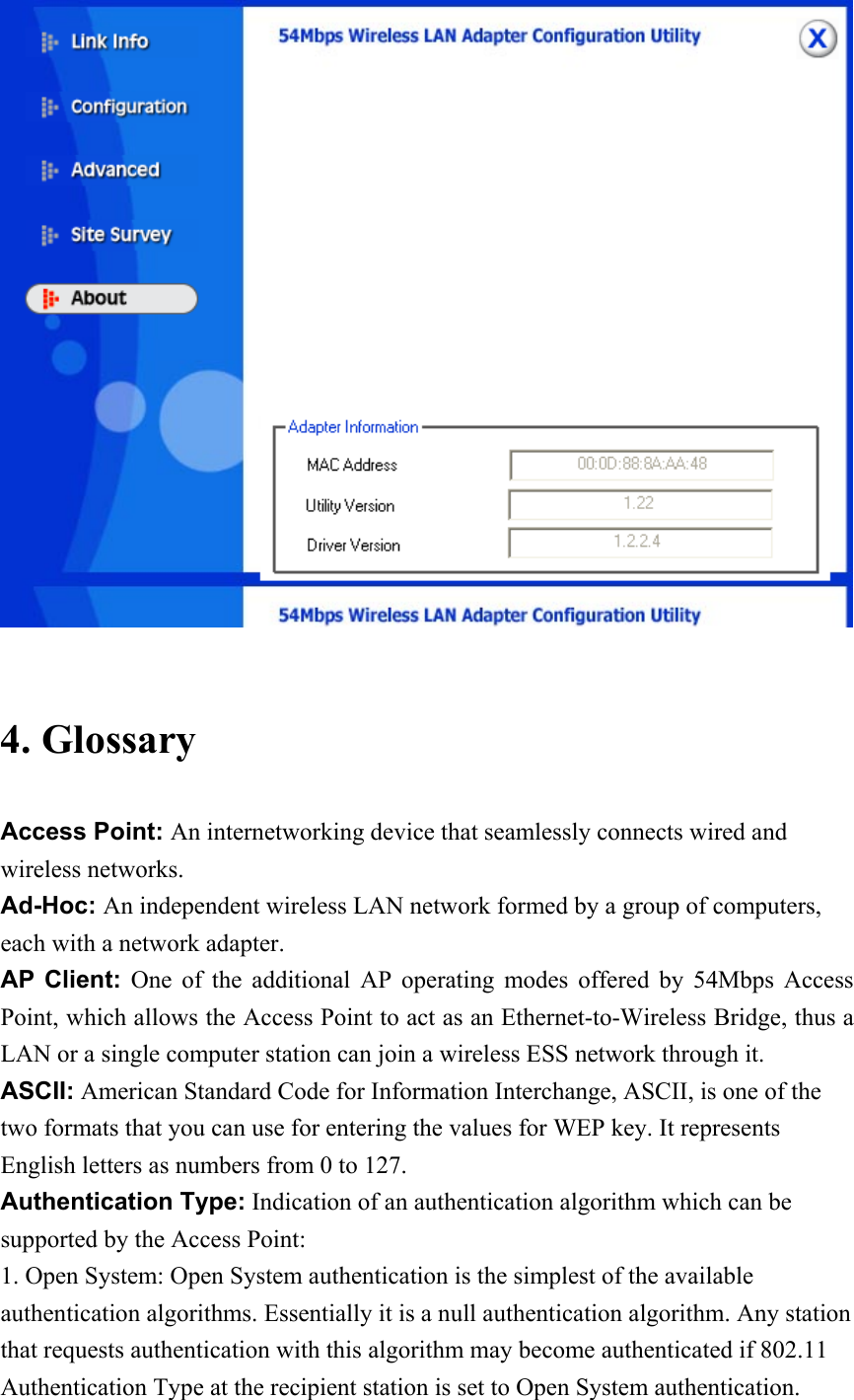   4. Glossary Access Point: An internetworking device that seamlessly connects wired and wireless networks. Ad-Hoc: An independent wireless LAN network formed by a group of computers, each with a network adapter. AP Client: One of the additional AP operating modes offered by 54Mbps Access Point, which allows the Access Point to act as an Ethernet-to-Wireless Bridge, thus a LAN or a single computer station can join a wireless ESS network through it. ASCII: American Standard Code for Information Interchange, ASCII, is one of the two formats that you can use for entering the values for WEP key. It represents English letters as numbers from 0 to 127. Authentication Type: Indication of an authentication algorithm which can be supported by the Access Point: 1. Open System: Open System authentication is the simplest of the available authentication algorithms. Essentially it is a null authentication algorithm. Any station that requests authentication with this algorithm may become authenticated if 802.11 Authentication Type at the recipient station is set to Open System authentication. 